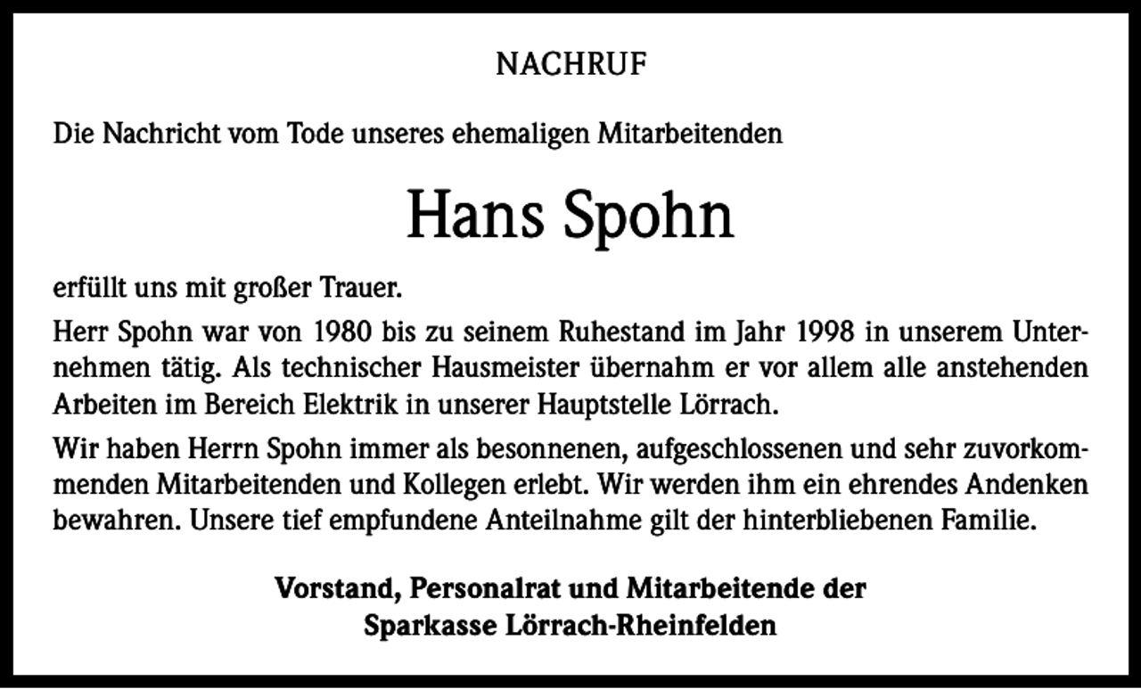 <p>NACHRUF<br />Die Nachricht vom Tode unseres ehemaligen Mitarbeitenden</p><p>Hans Spohn<br />erfüllt uns mit großer Trauer.<br />Herr Spohn war von 1980 bis zu seinem Ruhestand im Jahr 1998 in unserem Unternehmen tätig. Als technischer Hausmeister übernahm er vor allem alle anstehenden<br />Arbeiten im Bereich Elektrik in unserer Hauptstelle Lörrach.<br />Wir haben Herrn Spohn immer als besonnenen, aufgeschlossenen und sehr zuvorkommenden Mitarbeitenden und Kollegen erlebt. Wir werden ihm ein ehrendes Andenken<br />bewahren. Unsere tief empfundene Anteilnahme gilt der hinterbliebenen Familie.<br />Vorstand, Personalrat und Mitarbeitende der<br />Sparkasse Lörrach-Rheinfelden</p>