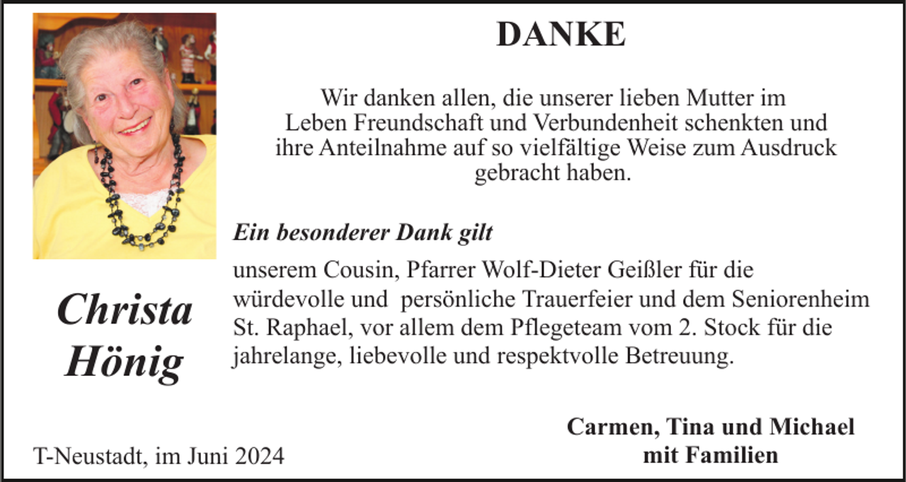 <p>DANKE<br />Wir danken allen, die unserer lieben Mutter im<br />Leben Freundschaft und Verbundenheit schenkten und<br />ihre Anteilnahme auf so vielfältige Weise zum Ausdruck<br />gebracht haben.<br />Ein besonderer Dank gilt</p><p>Christa<br />Hönig</p><p>unserem Cousin, Pfarrer Wolf-Dieter Geißler für die<br />würdevolle und persönliche Trauerfeier und dem Seniorenheim<br />St. Raphael, vor allem dem Pflegeteam vom 2. Stock für die<br />jahrelange, liebevolle und respektvolle Betreuung.</p><p>T-Neustadt, im Juni 2024</p><p>Carmen, Tina und Michael<br />mit Familien</p>
