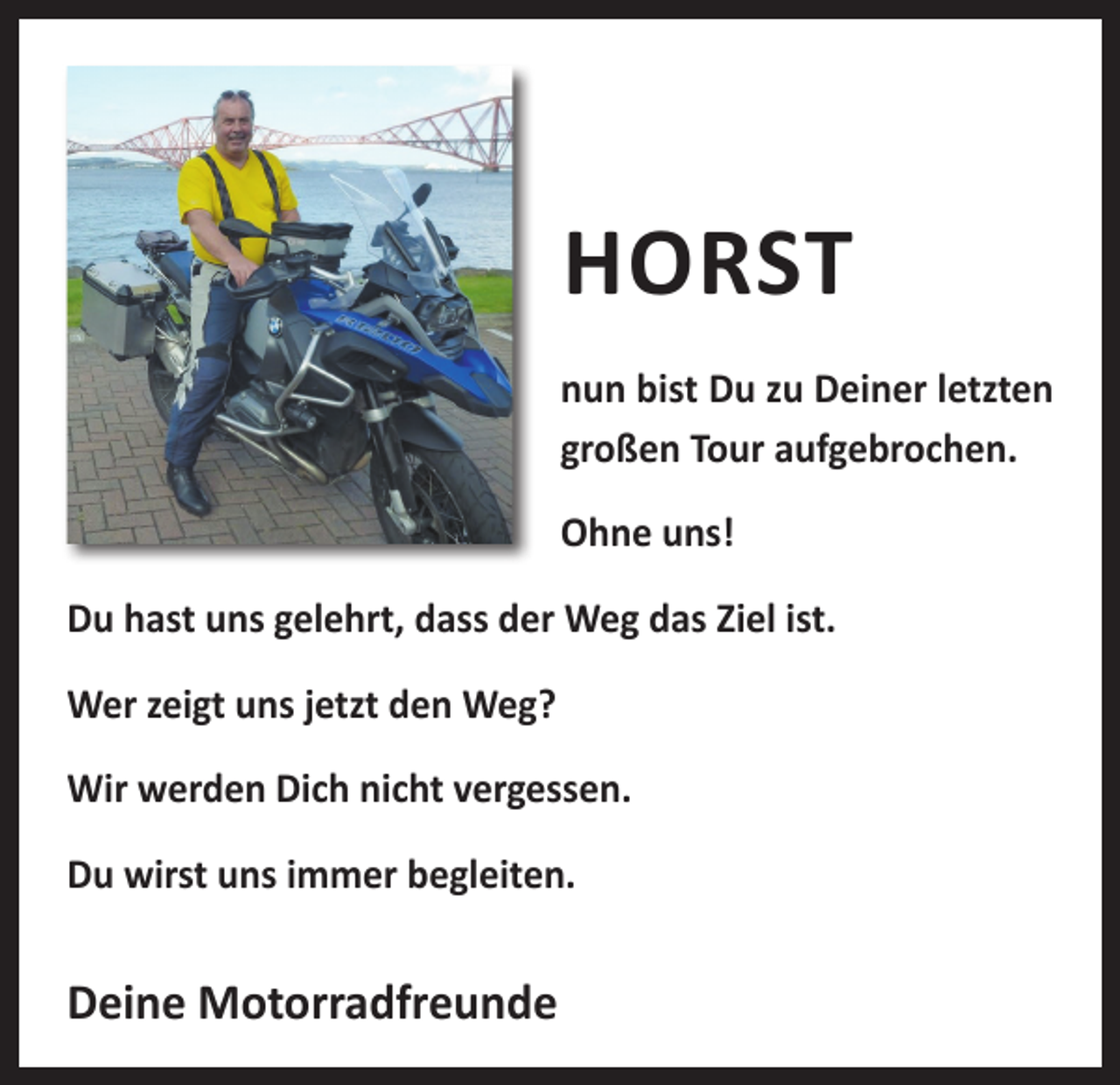 <p>HORST<br />nun bist Du zu Deiner letzten<br />großen Tour aufgebrochen.<br />Ohne uns!<br />Du hast uns gelehrt, dass der Weg das Ziel ist.<br />Wer zeigt uns jetzt den Weg?<br />Wir werden Dich nicht vergessen.<br />Du wirst uns immer begleiten.</p><p>Deine Motorradfreunde</p>