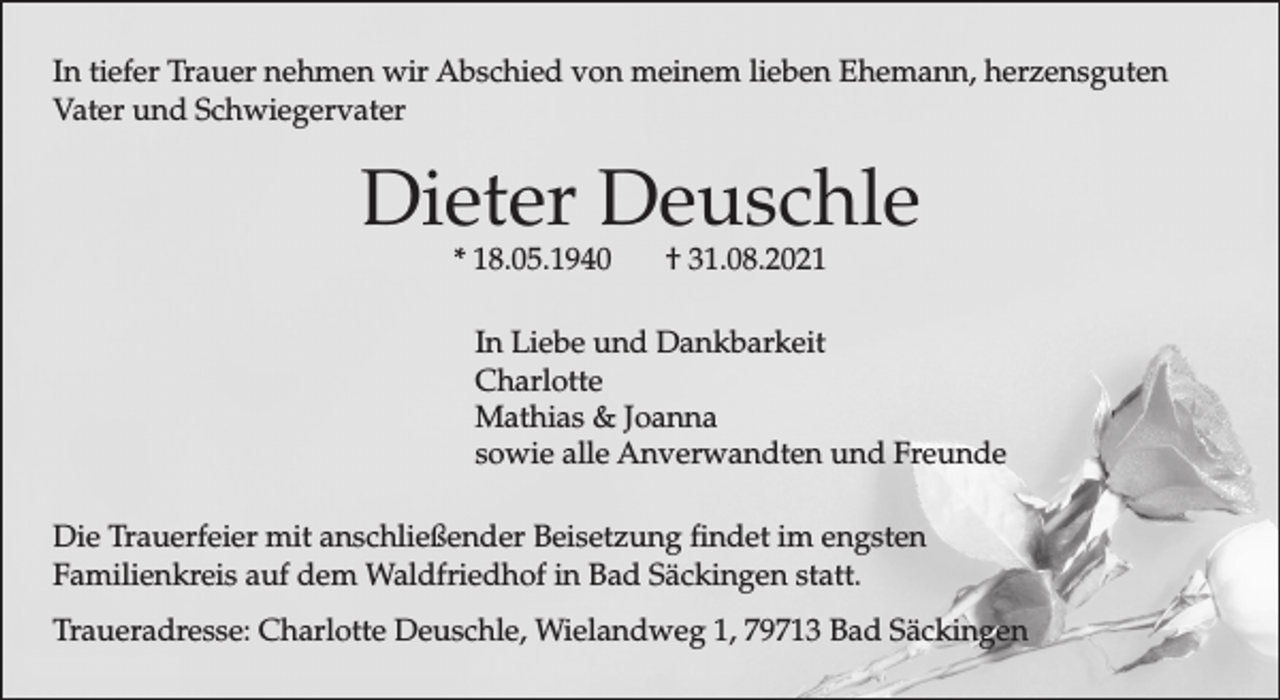 <p>In tiefer Trauer nehmen wir Abschied von meinem lieben Ehemann, herzensguten<br />Vater und Schwiegervater</p><p>Dieter Deuschle<br />* 18.05.1940</p><p>† 31.08.2021</p><p>In Liebe und Dankbarkeit<br />Charlotte<br />Mathias &amp; Joanna<br />sowie alle Anverwandten und Freunde<br />Die Trauerfeier mit anschließender Beisetzung findet im engsten<br />Familienkreis auf dem Waldfriedhof in Bad Säckingen statt.<br />Traueradresse: Charlotte Deuschle, Wielandweg 1, 79713 Bad Säckingen</p>