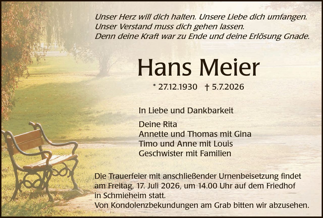 <p><i>Unser Herz will dich halten. Unsere Liebe dich umfangen. Unser Verstand muss dich gehen lassen. Denn deine Kraft war zu Ende und deine Erlösung Gnade.</i></p>

<p><strong>Hans Meier</strong></p>

<p>* 27.12.1930  † 5.7.2026</p>

<p>In Liebe und Dankbarkeit<br>
Deine Rita<br>
Annette und Thomas mit Gina<br>
Timo und Anne mit Louis<br>
Geschwister mit Familien</p>

<p>Die Trauerfeier mit anschließender Urnenbeisetzung findet am Freitag, 17. Juli 2026, um 14.00 Uhr auf dem Friedhof in Schmieheim statt.<br>
Von Kondolenzbek undungen am Grab bitten wir abzusehen.</p>