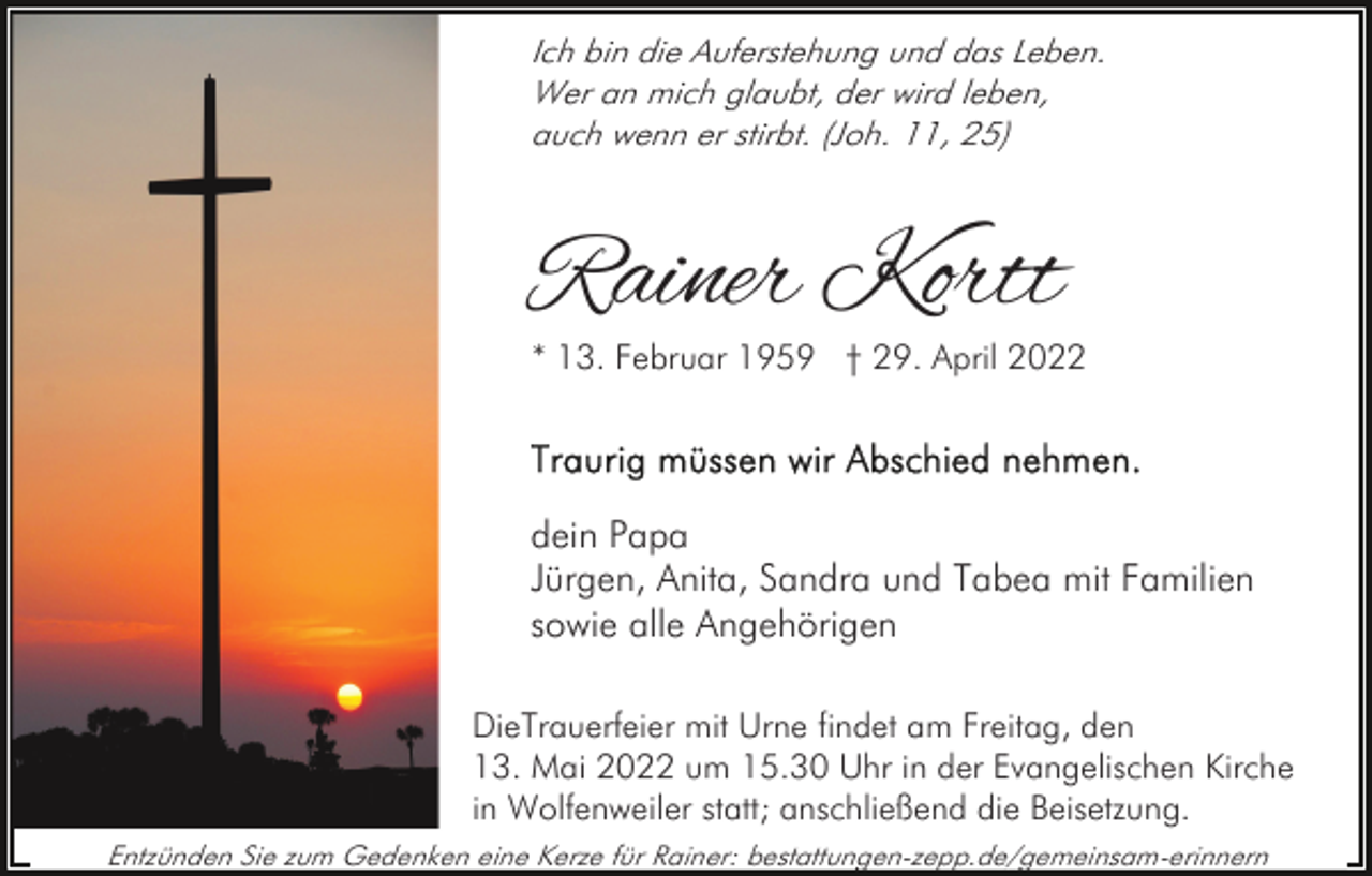 <p>Ich bin die Auferstehung und das Leben.<br />Wer an mich glaubt, der wird leben,<br />auch wenn er stirbt. (Joh. 11, 25)</p><p>Rainer Kortt<br />* 13. Februar 1959 † 29. April 2022</p><p>dein Papa<br />Jürgen, Anita, Sandra und Tabea mit Familien<br />sowie alle Angehörigen<br />DieTrauerfeier mit Urne findet am Freitag, den<br />13. Mai 2022 um 15.30 Uhr in der Evangelischen Kirche<br />in Wolfenweiler statt; anschließend die Beisetzung.<br />Entzünden Sie zum Gedenken eine Kerze für Rainer: bestattungen-zepp.de/gemeinsam-erinnern</p>
