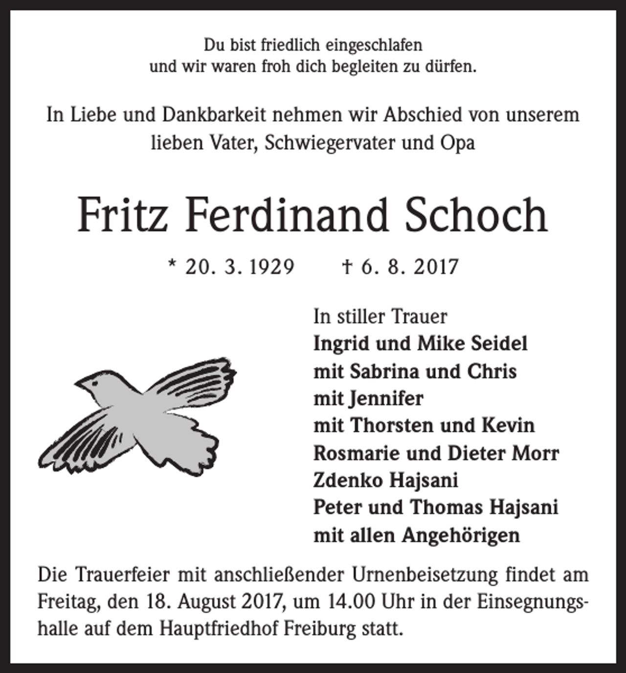 <p>Du bist friedlich eingeschlafen<br />und wir waren froh dich begleiten zu dürfen.</p><p>In Liebe und Dankbarkeit nehmen wir Abschied von ­unserem<br />lieben Vater, Schwiegervater und Opa</p><p>Fritz Ferdinand Schoch<br />* 20. 3. 1929 † 6. 8. 2017<br />In stiller Trauer<br />Ingrid und Mike Seidel<br />mit Sabrina und Chris<br />mit Jennifer<br />mit Thorsten und Kevin<br />Rosmarie und Dieter Morr<br />Zdenko Hajsani<br />Peter und Thomas Hajsani<br />mit allen Angehörigen<br />Die Trauerfeier mit anschließender Urnenbeisetzung ­findet am<br />Freitag, den 18. August 2017, um 14.00 Uhr in der Einsegnungshalle auf dem Hauptfriedhof Freiburg statt.</p>