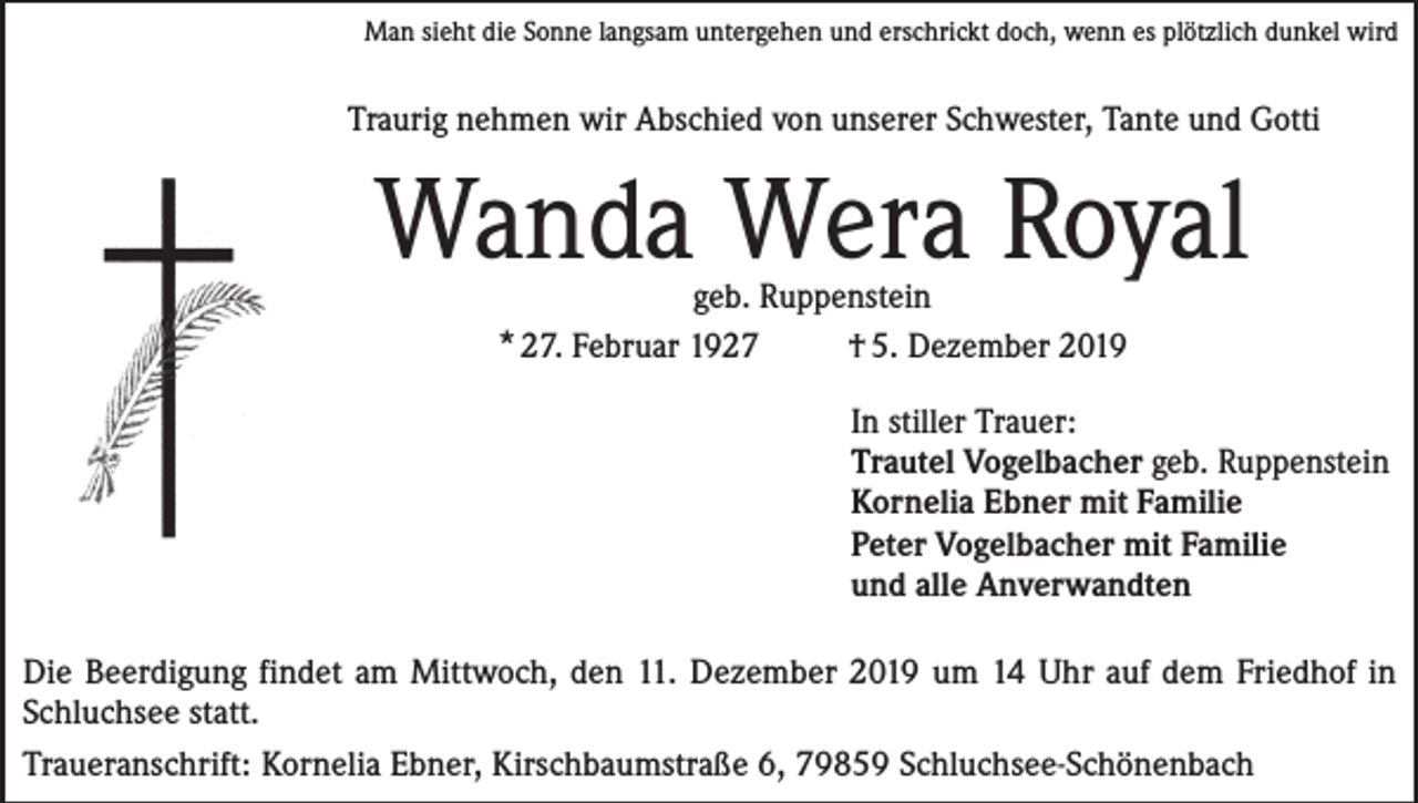 <p>Man sieht die Sonne langsam untergehen und erschrickt doch, wenn es plötzlich dunkel wird</p><p>Traurig nehmen wir Abschied von unserer Schwester, Tante und Gotti</p><p>Wanda Wera Royal<br />geb. Ruppenstein<br />* 27. Februar 1927<br />† 5. Dezember 2019</p><p>In stiller Trauer:<br />Trautel Vogelbacher geb. Ruppenstein<br />Kornelia Ebner mit Familie<br />Peter Vogelbacher mit Familie<br />und alle Anverwandten<br />Die Beerdigung findet am Mittwoch, den 11. Dezember 2019 um 14 Uhr auf dem Friedhof in<br />Schluchsee statt.<br />Traueranschrift: Kornelia Ebner, Kirschbaumstraße 6, 79859 Schluchsee-Schönenbach</p>