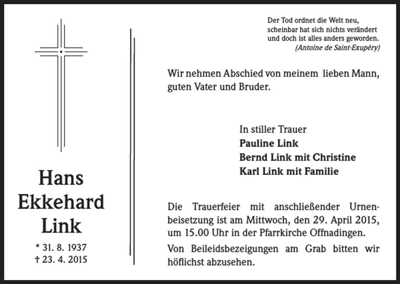 <p>er Tod ordnet die Welt neu,<br />D<br />scheinbar hat sich nichts verändert<br />und doch ist alles anders geworden.<br />(Antoine de Saint-Exupéry)</p><p>Wir nehmen Abschied von meinem lieben Mann,<br />guten Vater und Bruder.</p><p>Hans<br />Ekkehard<br />Link<br />* 31. 8. 1937<br />† 23. 4. 2015</p><p>In stiller Trauer</p><p>Pauline Link<br />Bernd Link mit Christine<br />Karl Link mit Familie<br />Die Trauerfeier mit anschließender Urnenbeisetzung ist am Mittwoch, den 29. April 2015,<br />um 15.00 Uhr in der Pfarrkirche Offnadingen.<br />Von Beileidsbezeigungen am Grab bitten wir<br />höflichst abzusehen.</p>