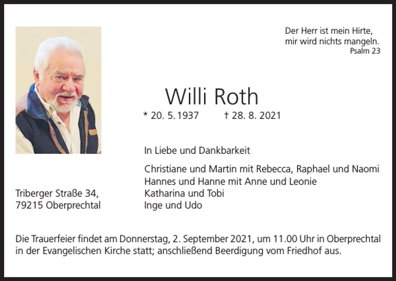<p>Der Herr ist mein Hirte,<br />mir wird nichts mangeln.</p><p>Psalm 23</p><p>Willi Roth<br />* 20. 5. 1937</p><p>† 28. 8. 2021</p><p>In Liebe und Dankbarkeit</p><p>Triberger Straße 34,<br />79215 Oberprechtal</p><p>Christiane und Martin mit Rebecca, Raphael und Naomi<br />Hannes und Hanne mit Anne und Leonie<br />Katharina und Tobi<br />Inge und Udo</p><p>Die Trauerfeier findet am Donnerstag, 2. September 2021, um 11.00 Uhr in Oberprechtal<br />in der Evangelischen Kirche statt; anschließend Beerdigung vom Friedhof aus.</p>