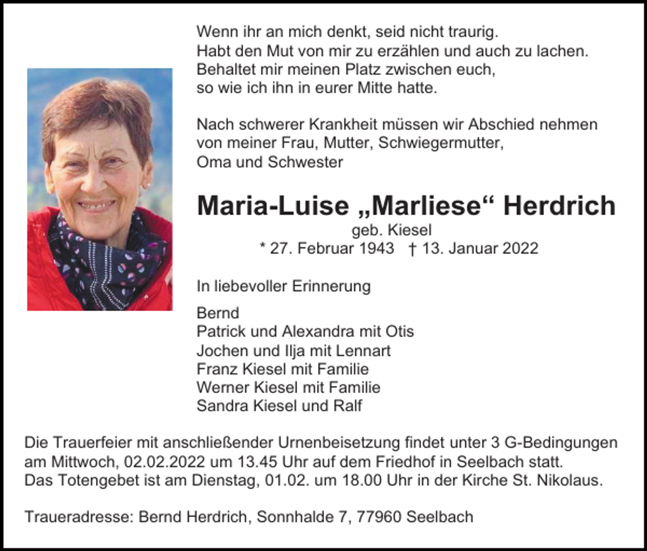 <p>Wenn ihr an mich denkt, seid nicht traurig.<br />Habt den Mut von mir zu erzählen und auch zu lachen.<br />Behaltet mir meinen Platz zwischen euch,<br />so wie ich ihn in eurer Mitte hatte.<br />Nach schwerer Krankheit müssen wir Abschied nehmen<br />von meiner Frau, Mutter, Schwiegermutter,<br />Oma und Schwester</p><p>Maria-Luise „Marliese“ Herdrich<br />geb. Kiesel<br />* 27. Februar 1943 † 13. Januar 2022</p><p>In liebevoller Erinnerung<br />Bernd<br />Patrick und Alexandra mit Otis<br />Jochen und Ilja mit Lennart<br />Franz Kiesel mit Familie<br />Werner Kiesel mit Familie<br />Sandra Kiesel und Ralf<br />Die Trauerfeier mit anschließender Urnenbeisetzung findet unter 3 G-Bedingungen<br />am Mittwoch, 02.02.2022 um 13.45 Uhr auf dem Friedhof in Seelbach statt.<br />Das Totengebet ist am Dienstag, 01.02. um 18.00 Uhr in der Kirche St. Nikolaus.<br />Traueradresse: Bernd Herdrich, Sonnhalde 7, 77960 Seelbach</p>