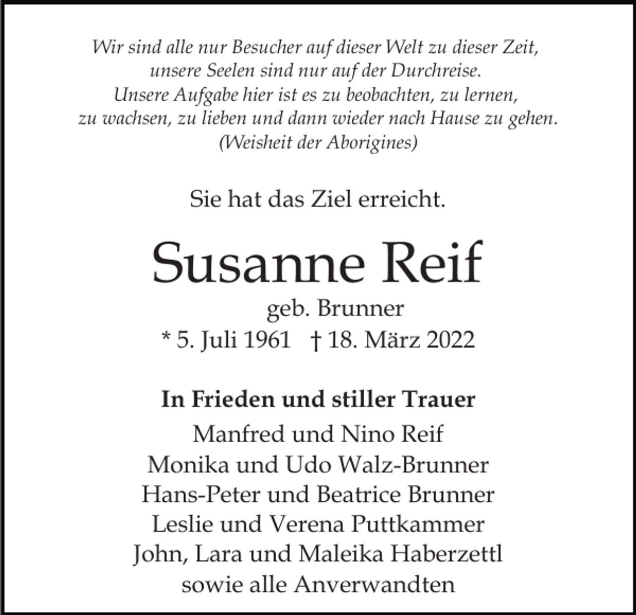 <p>Wir sind alle nur Besucher auf dieser Welt zu dieser Zeit,<br />unsere Seelen sind nur auf der Durchreise.<br />Unsere Aufgabe hier ist es zu beobachten, zu lernen,<br />zu wachsen, zu lieben und dann wieder nach Hause zu gehen.<br />(Weisheit der Aborigines)</p><p>Sie hat das Ziel erreicht.</p><p>Susanne Reif<br />geb. Brunner<br />* 5. Juli 1961 † 18. März 2022</p><p>In Frieden und stiller Trauer<br />Manfred und Nino Reif<br />Monika und Udo Walz-Brunner<br />Hans-Peter und Beatrice Brunner<br />Leslie und Verena Puttkammer<br />John, Lara und Maleika Haberzettl<br />sowie alle Anverwandten</p>
