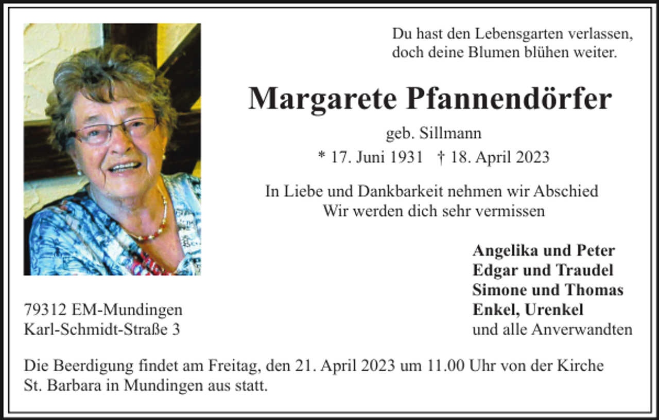 <p>Du hast den Lebensgarten verlassen,<br />doch deine Blumen blühen weiter.</p><p>Margarete Pfannendörfer<br />geb. Sillmann<br />* 17. Juni 1931 † 18. April 2023<br />In Liebe und Dankbarkeit nehmen wir Abschied<br />Wir werden dich sehr vermissen</p><p>79312 EM-Mundingen<br />Karl-Schmidt-Straße 3</p><p>Angelika und Peter<br />Edgar und Traudel<br />Simone und Thomas<br />Enkel, Urenkel<br />und alle Anverwandten</p><p>Die Beerdigung findet am Freitag, den 21. April 2023 um 11.00 Uhr von der Kirche<br />St. Barbara in Mundingen aus statt.</p>