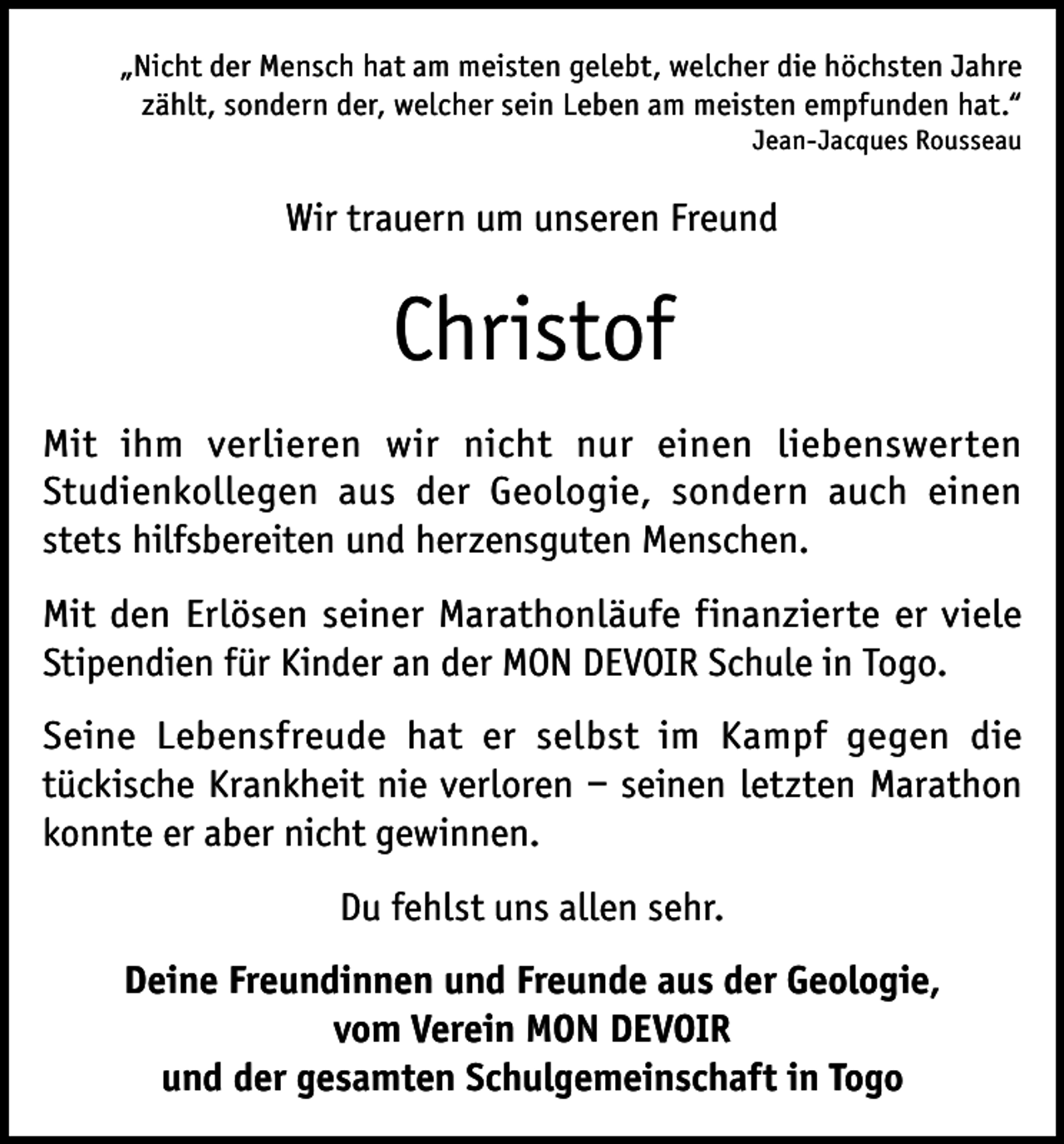 <p>„Nicht der Mensch hat am meisten gelebt, welcher die höchsten Jahre<br />zählt, sondern der, welcher sein Leben am meisten empfunden hat.“<br />Jean-Jacques Rousseau</p><p>Wir trauern um unseren Freund</p><p>Christof<br />Mit ihm verlieren wir nicht nur einen liebenswerten<br />Studienkollegen aus der Geologie, sondern auch einen<br />stets hilfsbereiten und herzensguten Menschen.<br />Mit den Erlösen seiner Marathonläufe finanzierte er viele<br />Stipendien für Kinder an der MON DEVOIR Schule in Togo.<br />Seine Lebensfreude hat er selbst im Kampf gegen die<br />tückische Krankheit nie verloren – seinen letzten Marathon<br />konnte er aber nicht gewinnen.<br />Du fehlst uns allen sehr.<br />Deine Freundinnen und Freunde aus der Geologie,<br />vom Verein MON DEVOIR<br />und der gesamten Schulgemeinschaft in Togo</p>