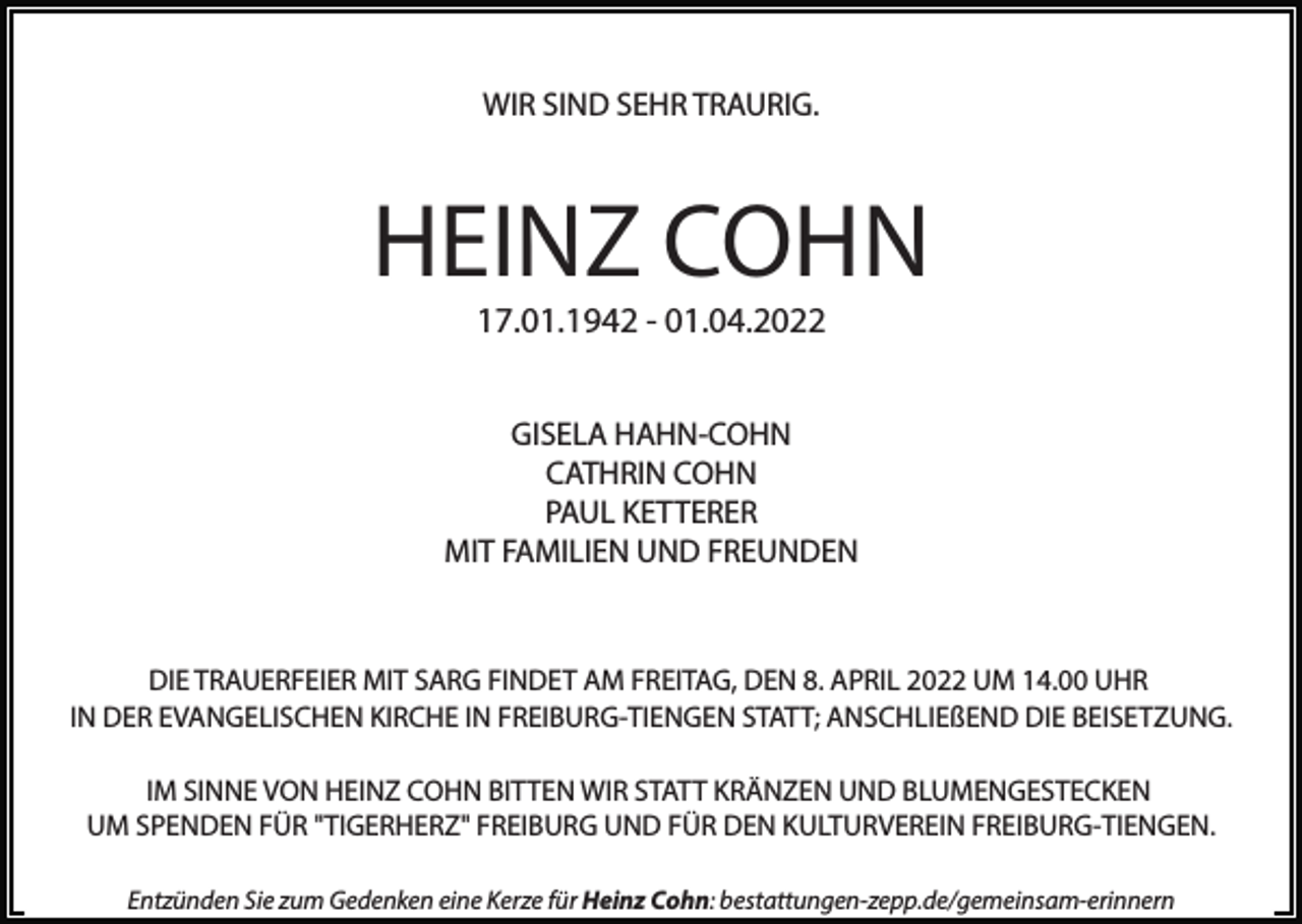<p>WIR SIND SEHR TRAURIG.</p><p>HEINZ COHN<br />17.01.1942 - 01.04.2022<br />GISELA HAHN-COHN<br />CATHRIN COHN<br />PAUL KETTERER<br />MIT FAMILIEN UND FREUNDEN</p><p>DIE TRAUERFEIER MIT SARG FINDET AM FREITAG, DEN 8. APRIL 2022 UM 14.00 UHR<br />IN DER EVANGELISCHEN KIRCHE IN FREIBURG-TIENGEN STATT; ANSCHLIEßEND DIE BEISETZUNG.<br />IM SINNE VON HEINZ COHN BITTEN WIR STATT KRÄNZEN UND BLUMENGESTECKEN<br />UM SPENDEN FÜR "TIGERHERZ" FREIBURG UND FÜR DEN KULTURVEREIN FREIBURG-TIENGEN.<br />Entzünden Sie zum Gedenken eine Kerze für Heinz Cohn: bestattungen-zepp.de/gemeinsam-erinnern</p>