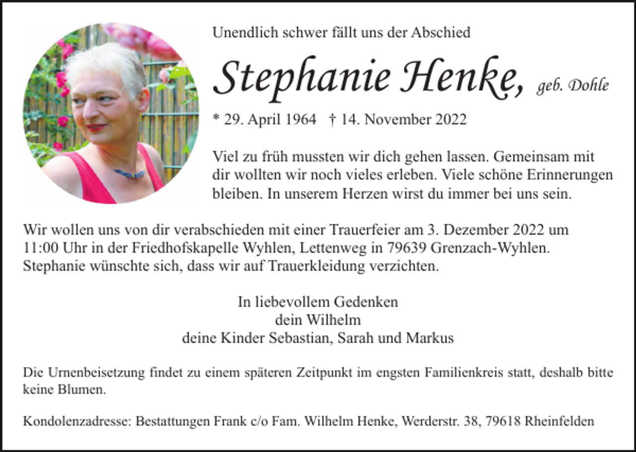 <p>Unendlich schwer fällt uns der Abschied</p><p>Stephanie Henke,</p><p>geb. Dohle</p><p>* 29. April 1964 † 14. November 2022<br />Viel zu früh mussten wir dich gehen lassen. Gemeinsam mit<br />dir wollten wir noch vieles erleben. Viele schöne Erinnerungen<br />bleiben. In unserem Herzen wirst du immer bei uns sein.<br />Wir wollen uns von dir verabschieden mit einer Trauerfeier am 3. Dezember 2022 um<br />11:00 Uhr in der Friedhofskapelle Wyhlen, Lettenweg in 79639 Grenzach-Wyhlen.<br />Stephanie wünschte sich, dass wir auf Trauerkleidung verzichten.<br />In liebevollem Gedenken<br />dein Wilhelm<br />deine Kinder Sebastian, Sarah und Markus<br />Die Urnenbeisetzung findet zu einem späteren Zeitpunkt im engsten Familienkreis statt, deshalb bitte<br />keine Blumen.<br />Kondolenzadresse: Bestattungen Frank c/o Fam. Wilhelm Henke, Werderstr. 38, 79618 Rheinfelden</p>