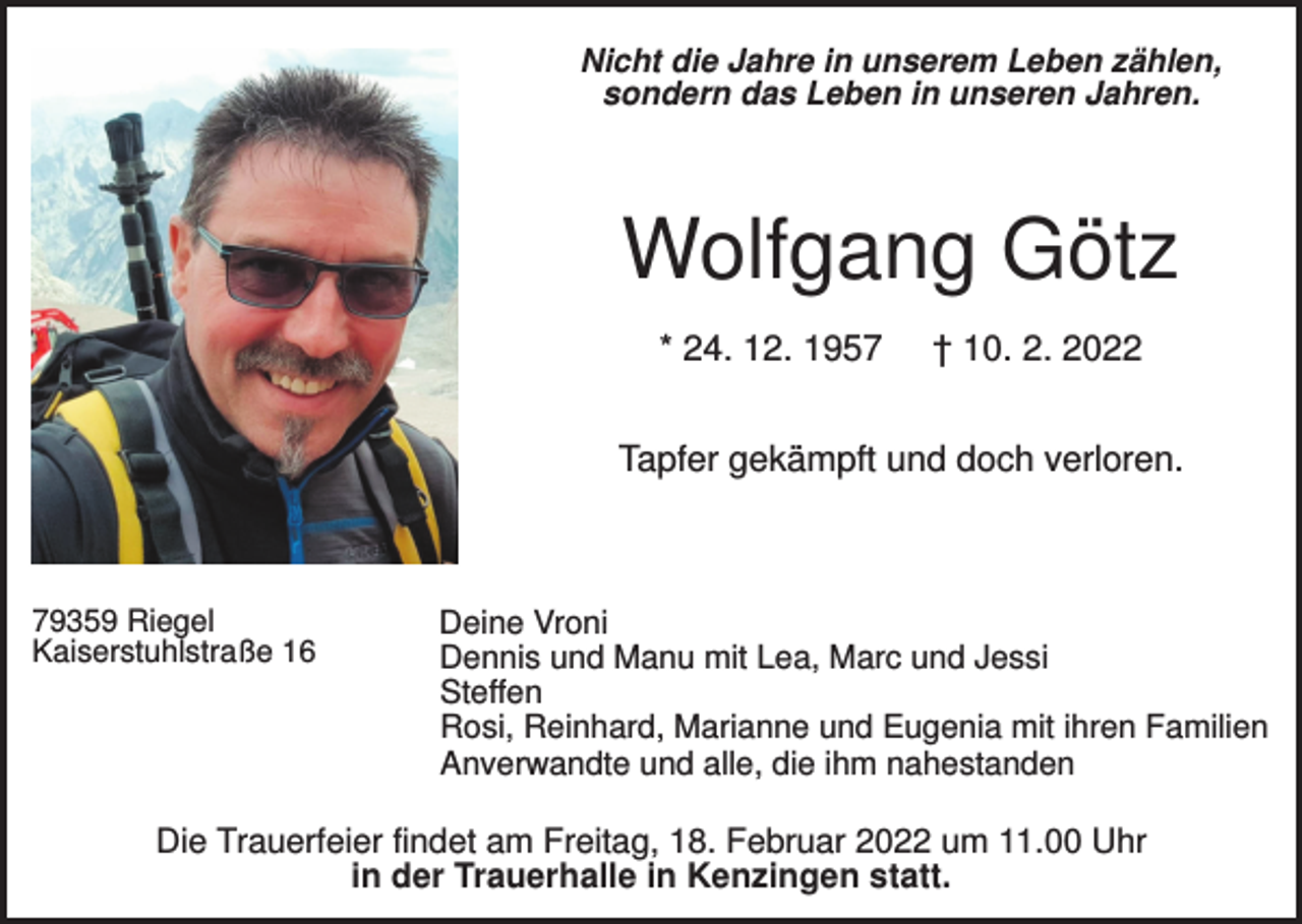 <p>Nicht die Jahre in unserem Leben zählen,<br />sondern das Leben in unseren Jahren.</p><p>Wolfgang Götz<br />* 24. 12. 1957</p><p>† 10. 2. 2022</p><p>Tapfer gekämpft und doch verloren.</p><p>79359 Riegel<br />Kaiserstuhlstraße 16</p><p>Deine Vroni<br />Dennis und Manu mit Lea, Marc und Jessi<br />Steffen<br />Rosi, Reinhard, Marianne und Eugenia mit ihren Familien<br />Anverwandte und alle, die ihm nahestanden</p><p>Die Trauerfeier findet am Freitag, 18. Februar 2022 um 11.00 Uhr<br />in der Trauerhalle in Kenzingen statt.</p>