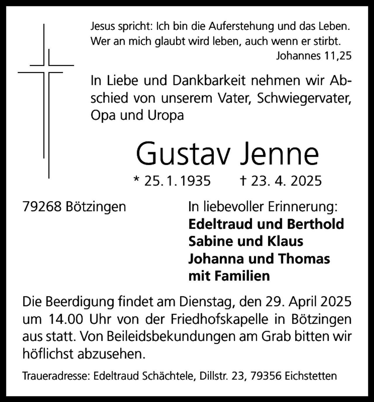 <p>Jesus spricht: Ich bin die Auferstehung und das Leben.<br />Wer an mich glaubt wird leben, auch wenn er stirbt.</p><p>Johannes 11,25</p><p>In Liebe und Dankbarkeit nehmen wir Abschied von unserem Vater, Schwiegervater,<br />Opa und Uropa</p><p>Gustav Jenne<br />* 25. 1. 1935 † 23. 4. 2025<br />79268 Bötzingen</p><p>In liebevoller Erinnerung:<br />Edeltraud und Berthold<br />Sabine und Klaus<br />Johanna und Thomas<br />mit Familien</p><p>Die Beerdigung findet am Dienstag, den 29. April 2025<br />um 14.00 Uhr von der Friedhofskapelle in Bötzingen<br />aus statt. Von Beileidsbekundungen am Grab bitten wir<br />höflichst abzusehen.<br />Traueradresse: Edeltraud Schächtele, Dillstr. 23, 79356 Eichstetten</p>