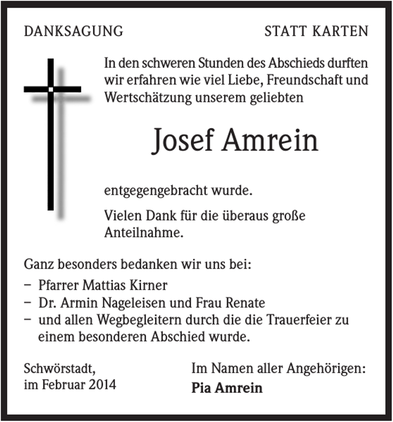 <p>DANKSAGUNG</p><p>STATT KARTEN</p><p>In den schweren Stunden des Abschieds durften<br />wir erfahren wie viel Liebe, Freundschaft und<br />Wertschätzung unserem geliebten</p><p>Josef Amrein<br />entgegengebracht wurde.<br />Vielen Dank für die überaus große<br />Anteilnahme.<br />Ganz besonders bedanken wir uns bei:<br />– Pfarrer Mattias Kirner<br />– Dr. Armin Nageleisen und Frau Renate<br />– und allen Wegbegleitern durch die die Trauerfeier zu<br />einem besonderen Abschied wurde.<br />Schwörstadt,<br />im Februar 2014</p><p>Im Namen aller Angehörigen:<br />Pia Amrein</p>