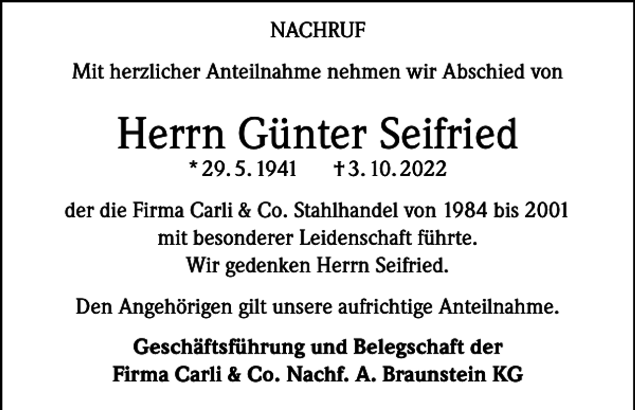 <p>NACHRUF<br />Mit herzlicher Anteilnahme nehmen wir Abschied von</p><p>Herrn Günter Seifried<br />* 29. 5. 1941</p><p>† 3. 10. 2022</p><p>der die Firma Carli &amp; Co. Stahlhandel von 1984 bis 2001<br />mit besonderer Leidenschaft führte.<br />Wir gedenken Herrn Seifried.<br />Den Angehörigen gilt unsere aufrichtige Anteilnahme.<br />Geschäftsführung und Belegschaft der<br />Firma Carli &amp; Co. Nachf. A. Braunstein KG</p>