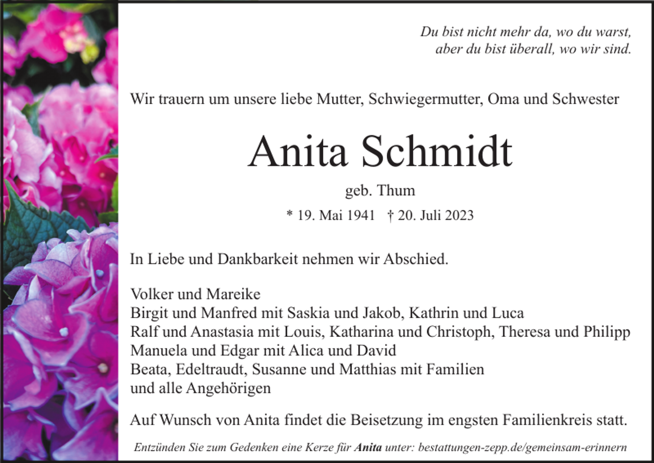 <p>Du bist nicht mehr da, wo du warst,<br />aber du bist überall, wo wir sind.</p><p>Wir trauern um unsere liebe Mutter, Schwiegermutter, Oma und Schwester</p><p>Anita Schmidt<br />geb. Thum<br />* 19. Mai 1941 † 20. Juli 2023</p><p>In Liebe und Dankbarkeit nehmen wir Abschied.<br />Volker und Mareike<br />Birgit und Manfred mit Saskia und Jakob, Kathrin und Luca<br />Ralf und Anastasia mit Louis, Katharina und Christoph, Theresa und Philipp<br />Manuela und Edgar mit Alica und David<br />Beata, Edeltraudt, Susanne und Matthias mit Familien<br />und alle Angehörigen<br />Auf Wunsch von Anita findet die Beisetzung im engsten Familienkreis statt.<br />Entzünden Sie zum Gedenken eine Kerze für Anita unter: bestattungen-zepp.de/gemeinsam-erinnern</p>