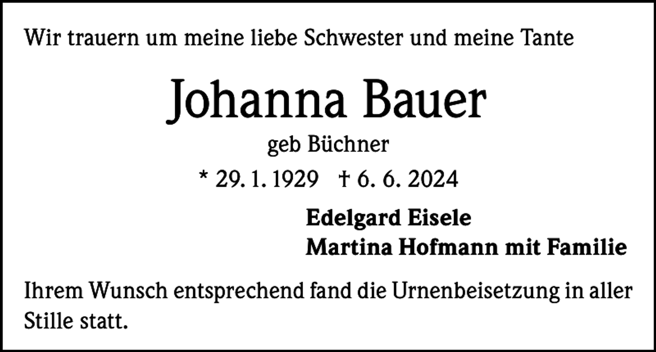 <p>Wir trauern um meine liebe Schwester und meine Tante</p><p>Johanna Bauer<br />geb Büchner<br />* 29. 1. 1929 † 6. 6. 2024</p><p>Edelgard Eisele<br />Martina Hofmann mit Familie<br />Ihrem Wunsch entsprechend fand die Urnenbeisetzung in aller<br />Stille statt.</p>