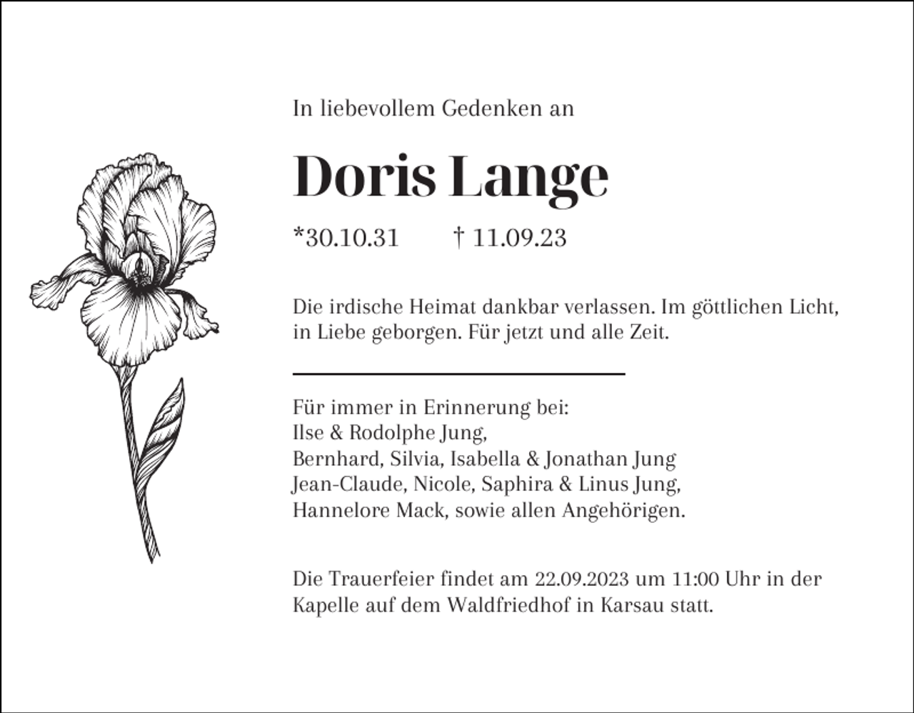 <p>In liebevollem Gedenken an</p><p>Doris Lange<br />*30.10.31</p><p>† 11.09.23</p><p>Die irdische Heimat dankbar verlassen. Im göttlichen Licht,<br />in Liebe geborgen. Für jetzt und alle Zeit.<br />Für immer in Erinnerung bei:<br />Ilse &amp; Rodolphe Jung,<br />Bernhard, Silvia, Isabella &amp; Jonathan Jung<br />Jean-Claude, Nicole, Saphira &amp; Linus Jung,<br />Hannelore Mack, sowie allen Angehörigen.<br />Die Trauerfeier findet am 22.09.2023 um 11:00 Uhr in der<br />Kapelle auf dem Waldfriedhof in Karsau statt.</p>