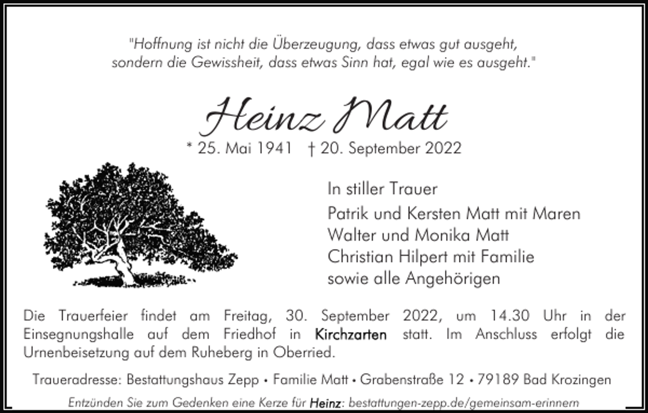 <p>"Hoffnung ist nicht die Überzeugung, dass etwas gut ausgeht,<br />sondern die Gewissheit, dass etwas Sinn hat, egal wie es ausgeht."</p><p>Heinz Matt</p><p>* 25. Mai 1941 † 20. September 2022</p><p>In stiller Trauer<br />Patrik und Kersten Matt mit Maren<br />Walter und Monika Matt<br />Christian Hilpert mit Familie<br />sowie alle Angehörigen<br />Die Trauerfeier findet am Freitag, 30. September 2022, um 14.30 Uhr in der<br />statt. Im Anschluss erfolgt die<br />Einsegnungshalle auf dem Friedhof in<br />Urnenbeisetzung auf dem Ruheberg in Oberried.<br />Traueradresse: Bestattungshaus Zepp • Familie Matt • Grabenstraße 12 • 79189 Bad Krozingen<br />Entzünden Sie zum Gedenken eine Kerze für</p><p>: bestattungen-zepp.de/gemeinsam-erinnern</p>