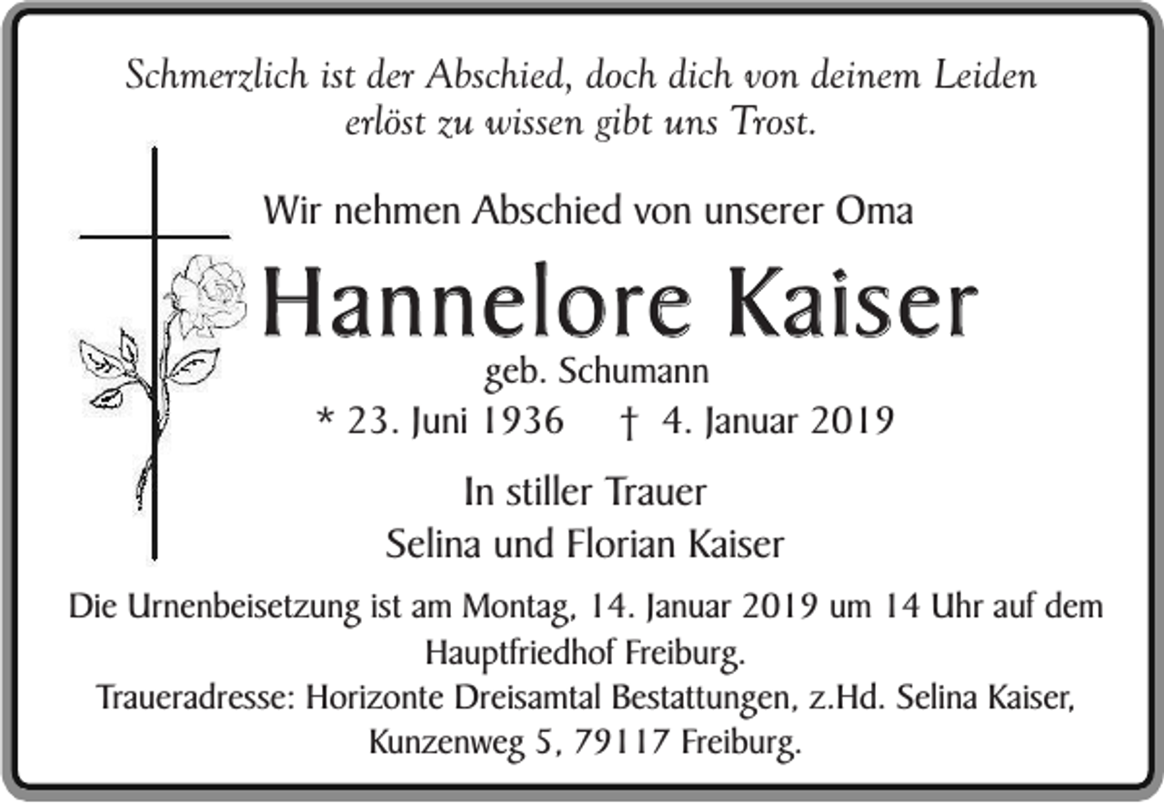 <p>Schmerzlich ist der Abschied, doch dich von deinem Leiden<br />erlöst zu wissen gibt uns Trost.<br />Wir nehmen Abschied von unserer Oma</p><p>Hannelore Kaiser<br />geb. Schumann<br />* 23. Juni 1936 † 4. Januar 2019</p><p>In stiller Trauer<br />Selina und Florian Kaiser<br />Die Urnenbeisetzung ist am Montag, 14. Januar 2019 um 14 Uhr auf dem<br />Hauptfriedhof Freiburg.<br />Traueradresse: Horizonte Dreisamtal Bestattungen, z.Hd. Selina Kaiser,<br />Kunzenweg 5, 79117 Freiburg.</p>