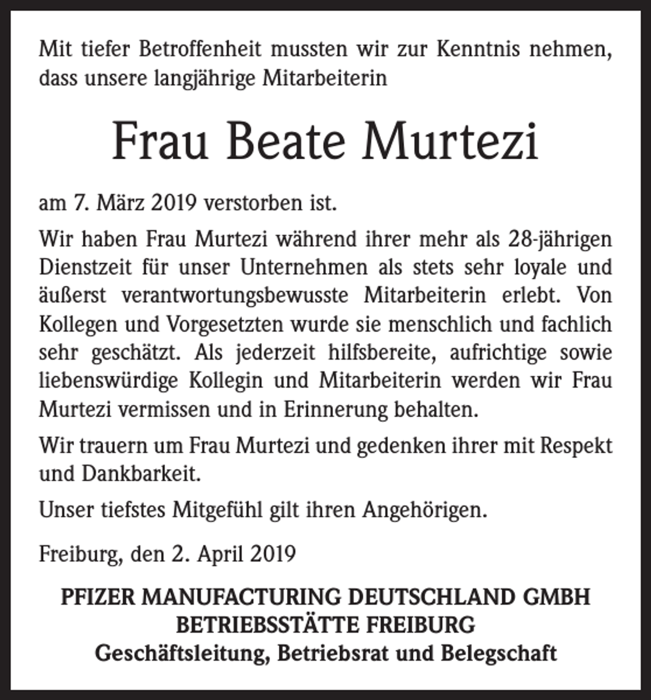 <p>Mit tiefer Betroffenheit mussten wir zur Kenntnis nehmen,<br />dass unsere langjährige Mitarbeiterin</p><p>Frau Beate Murtezi<br />am 7. März 2019 verstorben ist.<br />Wir haben Frau Murtezi während ihrer mehr als 28-jährigen<br />Dienstzeit für unser Unternehmen als stets sehr loyale und<br />äußerst verantwortungsbewusste Mitarbeiterin erlebt. Von<br />Kollegen und Vorgesetzten wurde sie menschlich und fachlich<br />sehr geschätzt. Als jederzeit hilfsbereite, aufrichtige sowie<br />liebenswürdige Kollegin und Mitarbeiterin werden wir Frau<br />Murtezi vermissen und in Erinnerung behalten.<br />Wir trauern um Frau Murtezi und gedenken ihrer mit Respekt<br />und Dankbarkeit.<br />Unser tiefstes Mitgefühl gilt ihren Angehörigen.<br />Freiburg, den 2. April 2019<br />PFIZER MANUFACTURING DEUTSCHLAND GMBH<br />BETRIEBSSTÄTTE FREIBURG<br />Geschäftsleitung, Betriebsrat und Belegschaft</p>