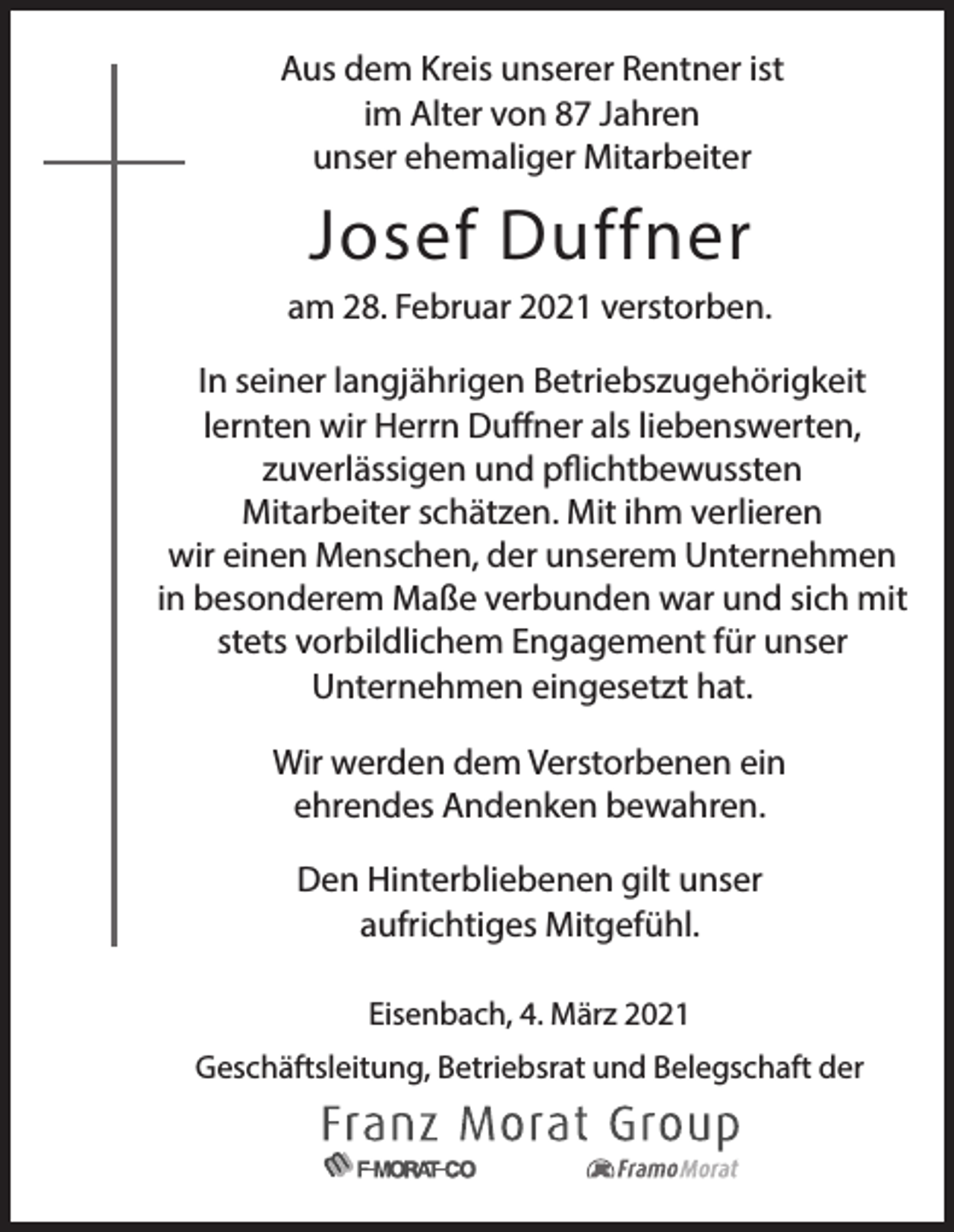 <p>Aus dem Kreis unserer Rentner ist<br />im Alter von 87 Jahren<br />unser ehemaliger Mitarbeiter</p><p>Josef Duffner<br />am 28. Februar 2021 verstorben.<br />In seiner langjährigen Betriebszugehörigkeit<br />lernten wir Herrn Duffner als liebenswerten,<br />zuverlässigen und pflichtbewussten<br />Mitarbeiter schätzen. Mit ihm verlieren<br />wir einen Menschen, der unserem Unternehmen<br />in besonderem Maße verbunden war und sich mit<br />stets vorbildlichem Engagement für unser<br />Unternehmen eingesetzt hat.<br />Wir werden dem Verstorbenen ein<br />ehrendes Andenken bewahren.<br />Den Hinterbliebenen gilt unser<br />aufrichtiges Mitgefühl.<br />Eisenbach, 4. März 2021<br />Geschäftsleitung, Betriebsrat und Belegschaft der</p>