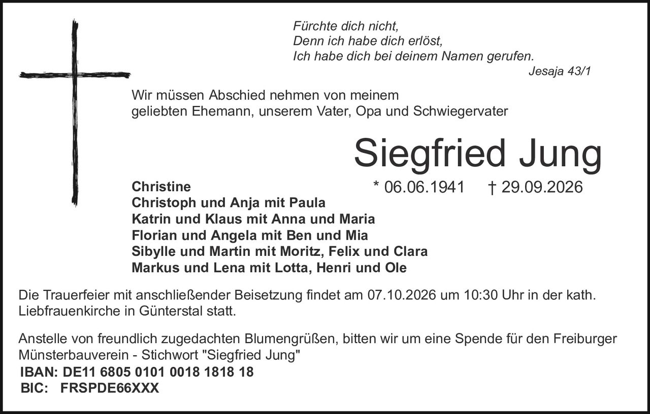 <p><i>Fürchte dich nicht,<br>Denn ich habe dich erlöst,<br>Ich habe dich bei deinem Namen gerufen.<br>Jesaja 43/1</i></p>

<p>Wir müssen Abschied nehmen von meinem geliebten Ehemann, unserem Vater, Opa und Schwiegervater</p>

<p><strong>Siegfried Jung</strong><br>* 06.06.1941  † 29.09.2026</p>

<p>Christine<br>Christoph und Anja mit Paula<br>Katrin und Klaus mit Anna und Maria<br>Florian und Angela mit Ben und Mia<br>Sibylle und Martin mit Moritz, Felix und Clara<br>Markus und Lena mit Lotta, Henri und Ole</p>

<p>Die Trauerfeier mit anschließender Beisetzung findet am 07.10.2026 um 10:30 Uhr in der kath. Liebfrauenkirche in Günterstal statt.</p>

<p>Anstelle von freundlich zugedachten Blumengrüßen, bitten wir um eine Spende für den Freiburger Münsterbauverein - Stichwort "Siegfried Jung"<br>IBAN: DE11 6805 0101 0018 1818 18<br>BIC: FRSPDE66XXX</p>