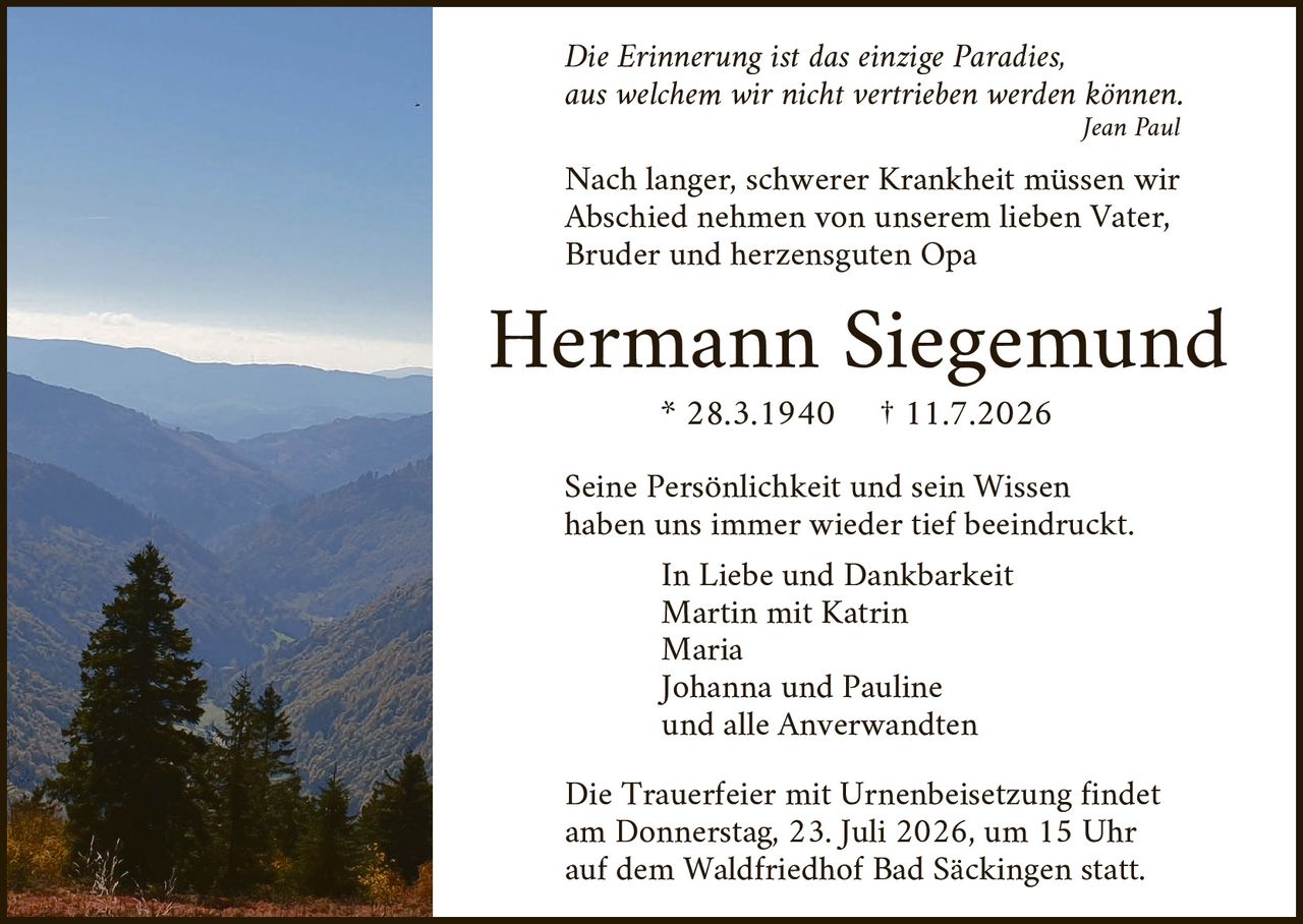 <p><i>Die Erinnerung ist das einzige Paradies, aus welchem wir nicht vertrieben werden können.</i><br/><i>Jean Paul</i></p>

<p>Nach langer, schwerer Krankheit müssen wir Abschied nehmen von unserem lieben Vater, Bruder und herzensguten Opa</p>

<p><strong>Hermann Siegemund</strong><br/>* 28.3.1940  † 11.7.2026</p>

<p>Seine Persönlichkeit und sein Wissen haben uns immer wieder tief beeindruckt.</p>

<p>In Liebe und Dankbarkeit<br/>Martin mit Katrin<br/>Maria<br/>Johanna und Pauline<br/>und alle Anverwandten</p>

<p>Die Trauerfeier mit Urnenbeisetzung findet am Donnerstag, 23. Juli 2026, um 15 Uhr auf dem Waldfriedhof Bad Säckingen statt.</p>