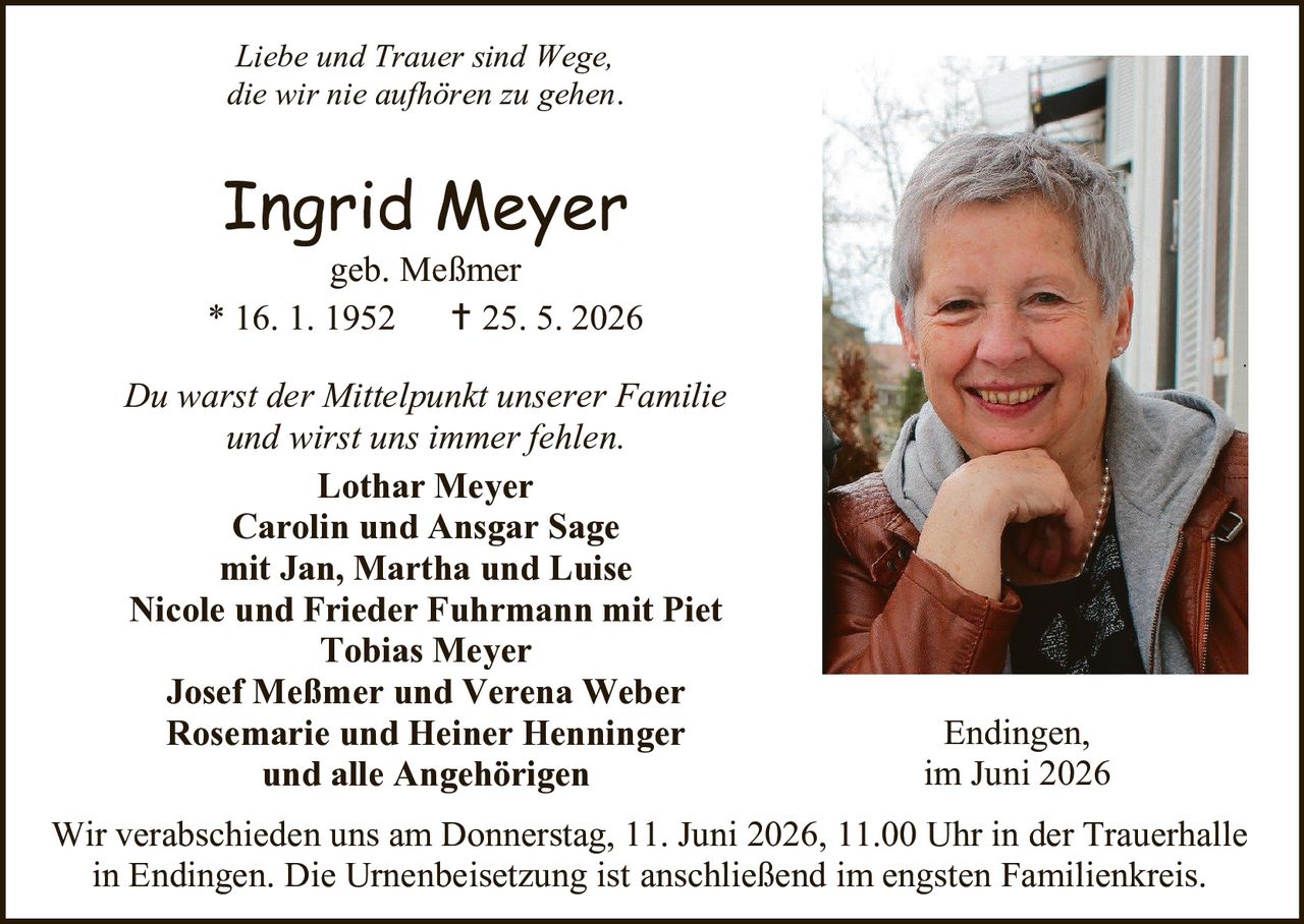 <p>Liebe und Trauer sind Wege, die wir nie aufhören zu gehen.</p>

<p><strong>Ingrid Meyer</strong><br>geb. Meßmer<br>* 16. 1. 1952     † 25. 5. 2026</p>

<p>Du warst der Mittelpunkt unserer Familie und wirst uns immer fehlen.</p>

<p><strong>Lothar Meyer</strong><br><strong>Carolin und Ansgar Sage</strong><br>mit Jan, Martha und Luise<br><strong>Nicole und Frieder Fuhrmann mit Piet</strong><br><strong>Tobias Meyer</strong><br><strong>Josef Meßmer und Verena Weber</strong><br><strong>Rosemarie und Heiner Henninger</strong><br>und alle Angehörigen</p>

<p>Endingen,<br>im Juni 2026</p>

<p>Wir verabschieden uns am Donnerstag, 11. Juni 2026, 11.00 Uhr in der Trauerhalle in Endingen. Die Urnenbeisetzung ist anschließend im engsten Familienkreis.</p>