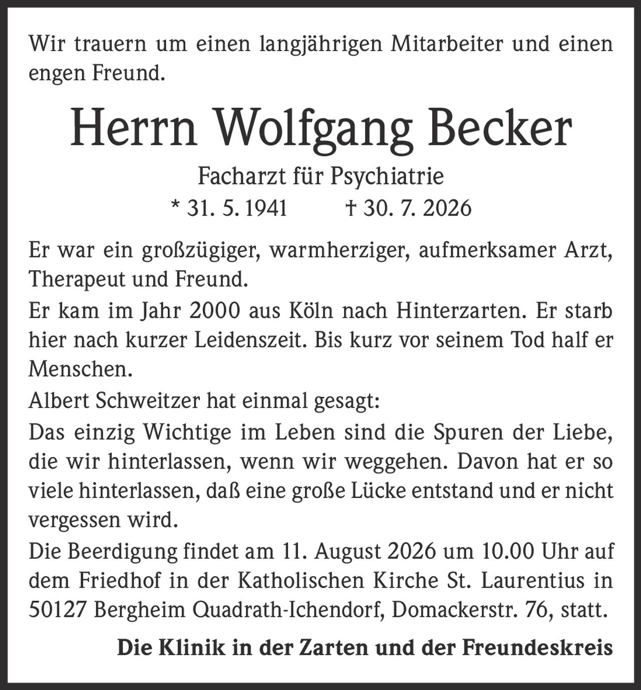 <p>Wir trauern um einen langjährigen Mitarbeiter und einen engen Freund.</p>

<p><strong>Herrn Wolfgang Becker</strong><br/>
<strong>Facharzt für Psychiatrie</strong><br/>
* 31. 5. 1941     † 30. 7. 2026</p>

<p>Er war ein großzügiger, warmherziger, aufmerksamer Arzt, Therapeut und Freund.</p>

<p>Er kam im Jahr 2000 aus Köln nach Hinterzarten. Er starb hier nach kurzer Leidenszeit. Bis kurz vor seinem Tod half er Menschen.</p>

<p>Albert Schweitzer hat einmal gesagt:</p>

<p><i>Das einzig Wichtige im Leben sind die Spuren der Liebe, die wir hinterlassen, wenn wir weggehen. Davon hat er so viele hinterlassen, daß eine große Lücke entstand und er nicht vergessen wird.</i></p>

<p>Die Beerdigung findet am 11. August 2026 um 10.00 Uhr auf dem Friedhof in der Katholischen Kirche St. Laurentius in 50127 Bergheim Quadrath-Ichendorf, Domackerstr. 76, statt.</p>

<p><strong>Die Klinik in der Zarten und der Freundeskreis</strong></p>