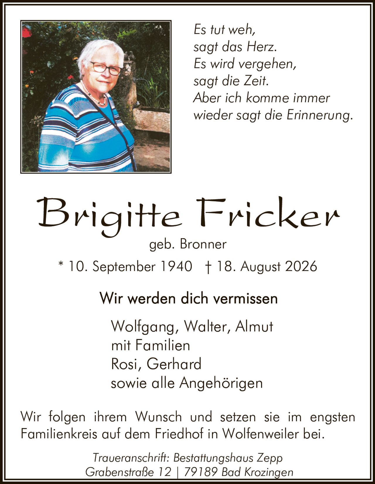 <p><strong>Brigitte Fricker</strong><br>geb. Bronner</p>

<p>* 10. September 1940 † 18. August 2026</p>

<p><strong>Wir werden dich vermissen</strong></p>

<p>Wolfgang, Walter, Almut<br>mit Familien<br>Rosi, Gerhard<br>sowie alle Angehörigen</p>

<p><i>Es tut weh,<br>sagt das Herz.<br>Es wird vergehen,<br>sagt die Zeit.<br>Aber ich komme immer<br>wieder sagt die Erinnerung.</i></p>

<p>Wir folgen ihrem Wunsch und setzen sie im engsten Familienkreis auf dem Friedhof in Wolfenweiler bei.</p>

<p>Traueranschrift: Bestattungshaus Zepp<br>Grabenstraße 12 | 79189 Bad Krozingen</p>