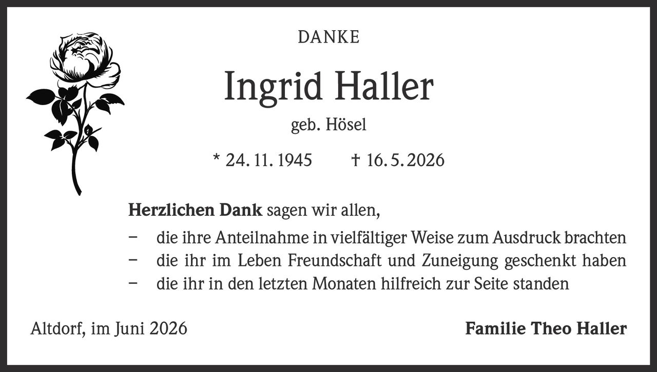 <p><strong>DANKE</strong></p><p><strong>Ingrid Haller</strong></p><p>geb. Hösel</p><p>* 24. 11. 1945     † 16. 5. 2026</p><p><strong>Herzlichen Dank</strong> sagen wir allen,</p><p>–   die ihre Anteilnahme in vielfältiger Weise zum Ausdruck brachten</p><p>–   die ihr im Leben Freundschaft und Zuneigung geschenkt haben</p><p>–   die ihr in den letzten Monaten hilfreich zur Seite standen</p><p>Altdorf, im Juni 2026                                                                        <strong>Familie Theo Haller</strong></p>
