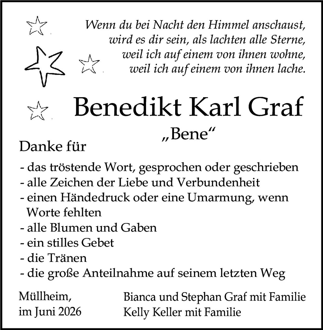 <p><i>Wenn du bei Nacht den Himmel anschaust, wird es dir sein, als lachten alle Sterne, weil ich auf einem von ihnen wohne, weil ich auf einem von ihnen lache.</i></p>

<p><strong>Benedikt Karl Graf</strong><br/><strong>"Bene"</strong></p>

<p><strong>Danke für</strong></p>

<p>- das tröstende Wort, gesprochen oder geschrieben<br/>
- alle Zeichen der Liebe und Verbundenheit<br/>
- einen Händedruck oder eine Umarmung, wenn Worte fehlten<br/>
- alle Blumen und Gaben<br/>
- ein stilles Gebet<br/>
- die Tränen<br/>
- die große Anteilnahme auf seinem letzten Weg</p>

<p>Müllheim, im Juni 2026<br/>
Bianca und Stephan Graf mit Familie<br/>
Kelly Keller mit Familie</p>