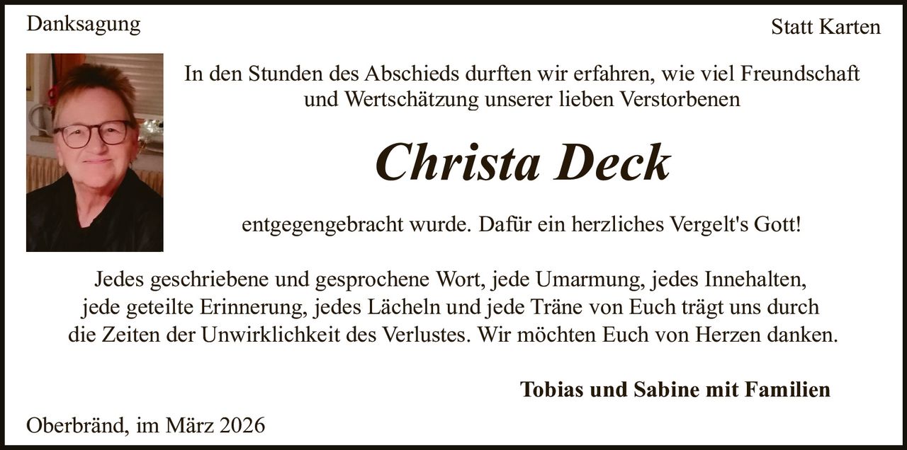 Danksagung

Statt Karten
In den Stunden des Abschieds durften wir erfahren, wie viel Freundschaft
und Wertschätzung unserer lieben Verstorbenen

Christa Deck
entgegengebracht wurde. Dafür ein herzliches Vergelt's Gott!
Jedes geschriebene und gesprochene Wort, jede Umarmung, jedes Innehalten,
jede geteilte Erinnerung, jedes Lächeln und jede Träne von Euch trägt uns durch
die Zeiten der Unwirklichkeit des Verlustes. Wir möchten Euch von Herzen danken.
Tobias und Sabine mit Familien
Oberbränd, im März 2026