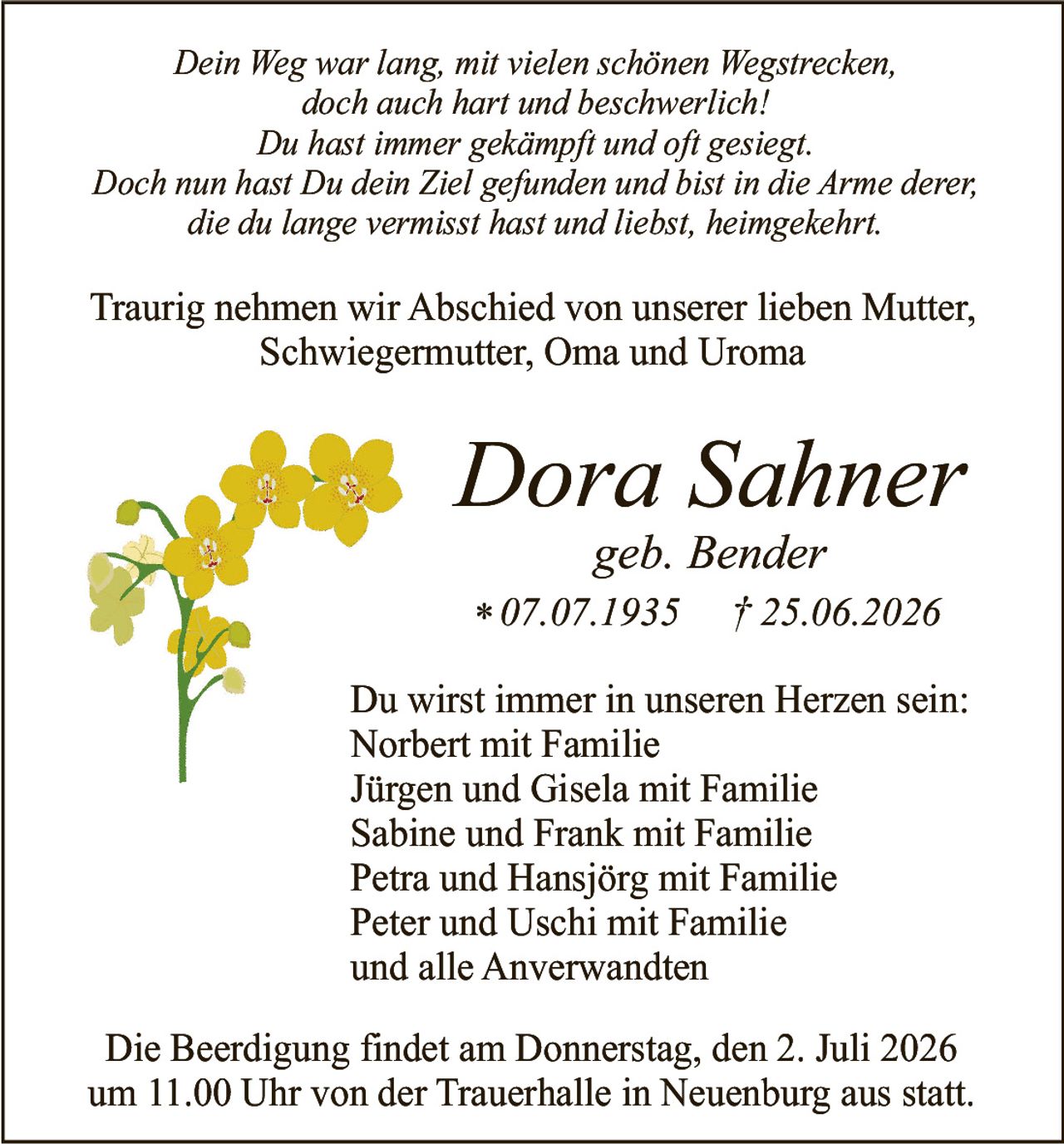 <i>Dein Weg war lang, mit vielen schönen Wegstrecken,<br/>doch auch hart und beschwerlich!<br/>Du hast immer gekämpft und oft gesiegt.<br/>Doch nun hast Du dein Ziel gefunden und bist in die Arme derer,<br/>die du lange vermisst hast und liebst, heimgekehrt.</i><br/><br/><p>Traurig nehmen wir Abschied von unserer lieben Mutter, Schwiegermutter, Oma und Uroma</p><br/><p>Du wirst immer in unseren Herzen sein:<br/>Norbert mit Familie<br/>Jürgen und Gisela mit Familie<br/>Sabine und Frank mit Familie<br/>Petra und Hansjörg mit Familie<br/>Peter und Uschi mit Familie<br/>und alle Anverwandten</p><br/><p><strong>Dora Sahner<br/>geb. Bender</strong><br/>* 07.07.1935   † 25.06.2026</p><br/><p>Die Beerdigung findet am Donnerstag, den 2. Juli 2026 um 11.00 Uhr von der Trauerhalle in Neuenburg aus statt.</p>