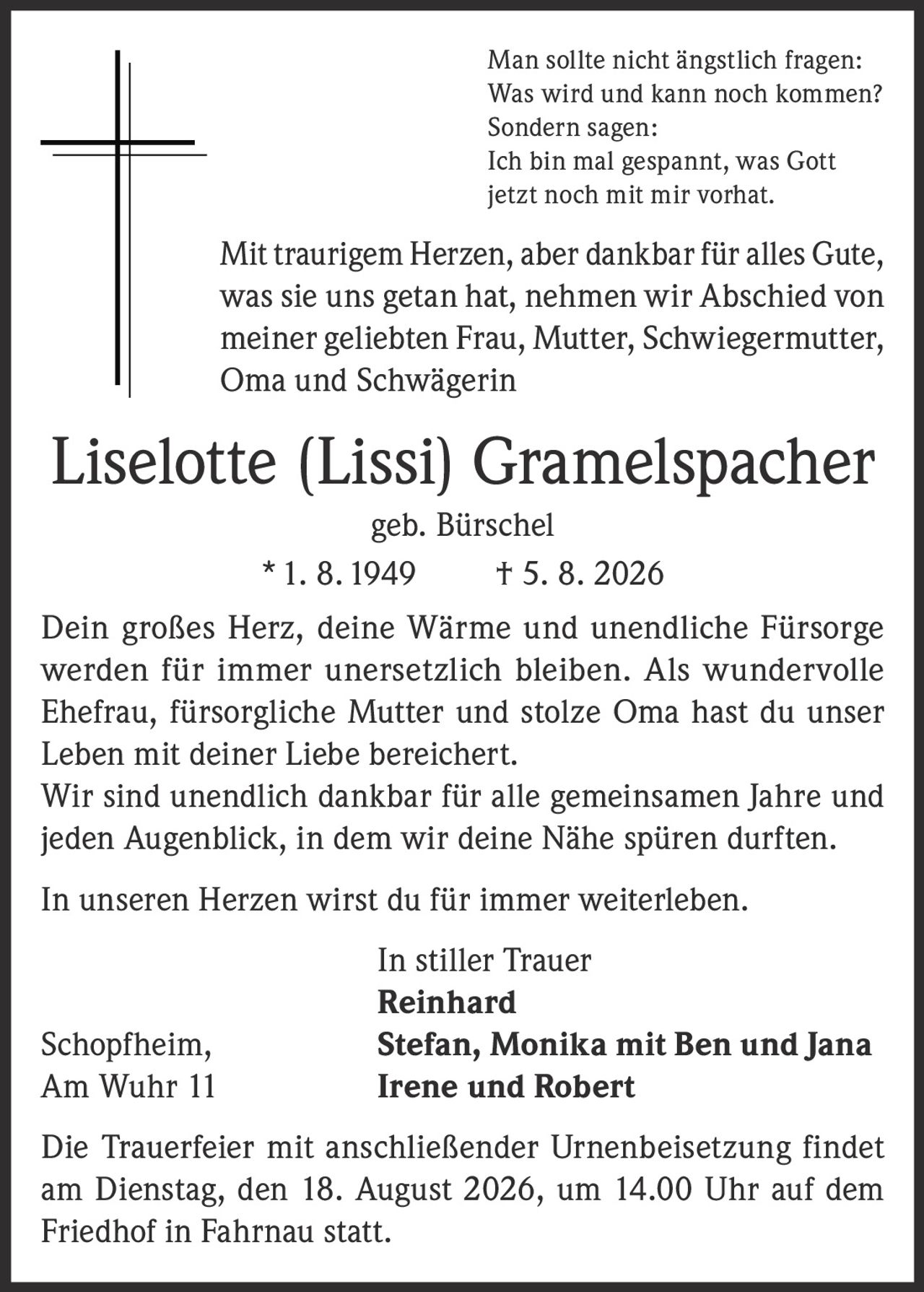 <p>Man sollte nicht ängstlich fragen: Was wird und kann noch kommen? Sondern sagen: Ich bin mal gespannt, was Gott jetzt noch mit mir vorhat.</p>

<p>Mit traurigem Herzen, aber dankbar für alles Gute, was sie uns getan hat, nehmen wir Abschied von meiner geliebten Frau, Mutter, Schwiegermutter, Oma und Schwägerin</p>

<p><strong>Liselotte (Lissi) Gramelspacher geb. Bürschel<br>* 1. 8. 1949 † 5. 8. 2026</strong></p>

<p>Dein großes Herz, deine Wärme und unendliche Fürsorge werden für immer unersetzlich bleiben. Als wundervolle Ehefrau, fürsorgliche Mutter und stolze Oma hast du unser Leben mit deiner Liebe bereichert.</p>

<p>Wir sind unendlich dankbar für alle gemeinsamen Jahre und jeden Augenblick, in dem wir deine Nähe spüren durften. In unseren Herzen wirst du für immer weiterleben.</p>

<p><strong>In stiller Trauer</strong><br>Reinhard<br>Schopfheim, Stefan, Monika mit Ben und Jana<br>Am Wuhr 11 Irene und Robert</p>

<p>Die Trauerfeier mit anschließender Urnenbeisetzung findet am Dienstag, den 18. August 2026, um 14.00 Uhr auf dem Friedhof in Fahrnau statt.</p>