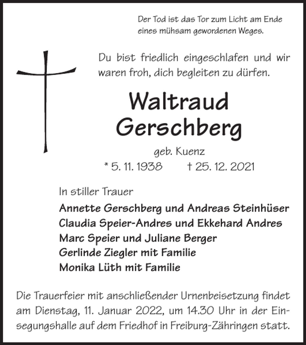 <p>Der Tod ist das Tor zum Licht am Ende<br />eines mühsam gewordenen Weges.</p><p>Du bist friedlich eingeschlafen und wir<br />­waren froh, dich begleiten zu dürfen.</p><p>Waltraud<br />Gerschberg</p><p>geb. Kuenz<br />* 5. 11. 1938 † 25. 12. 2021<br />In stiller Trauer<br />Annette Gerschberg und Andreas Steinhüser<br />Claudia Speier-Andres und Ekkehard Andres<br />Marc Speier und Juliane Berger<br />Gerlinde Ziegler mit Familie<br />Monika Lüth mit Familie<br />Die Trauerfeier mit anschließender Urnenbeisetzung findet<br />am Dienstag, 11. Januar 2022, um 14.30 Uhr in der Ein­<br />segungshalle auf dem Friedhof in Freiburg-Zähringen statt.</p>
