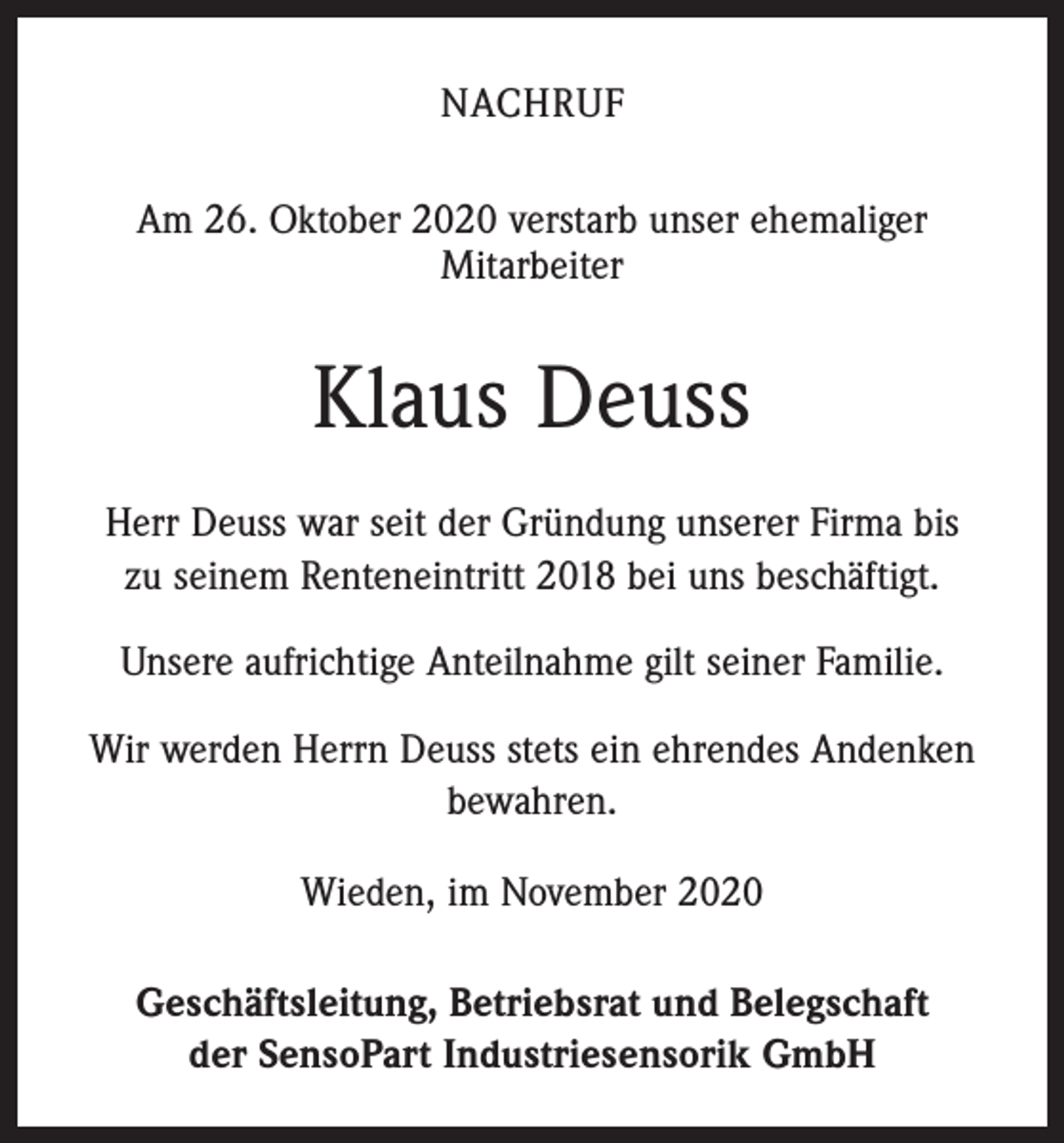 <p>NACHRUF<br />Am 26. Oktober 2020 verstarb unser ehemaliger<br />Mitarbeiter</p><p>Klaus Deuss<br />Herr Deuss war seit der Gründung unserer Firma bis<br />zu seinem Renteneintritt 2018 bei uns beschäftigt.<br />Unsere aufrichtige Anteilnahme gilt seiner Familie.<br />Wir werden Herrn Deuss stets ein ehrendes Andenken<br />bewahren.<br />Wieden, im November 2020<br />Geschäftsleitung, Betriebsrat und Belegschaft<br />der SensoPart Industriesensorik GmbH</p>