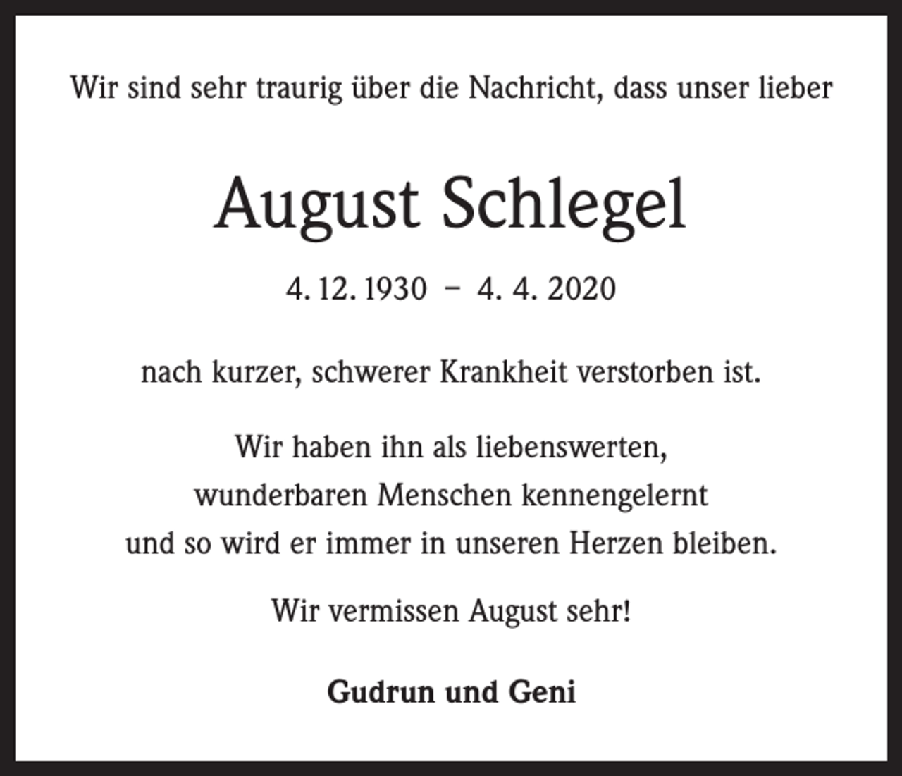 <p>Wir sind sehr traurig über die Nachricht, dass unser lieber</p><p>August Schlegel<br />4. 12. 1930 – 4. 4. 2020<br />nach kurzer, schwerer Krankheit verstorben ist.<br />Wir haben ihn als liebenswerten,<br />wunderbaren Menschen kennengelernt<br />und so wird er immer in unseren Herzen bleiben.<br />Wir vermissen August sehr!<br />Gudrun und Geni</p>
