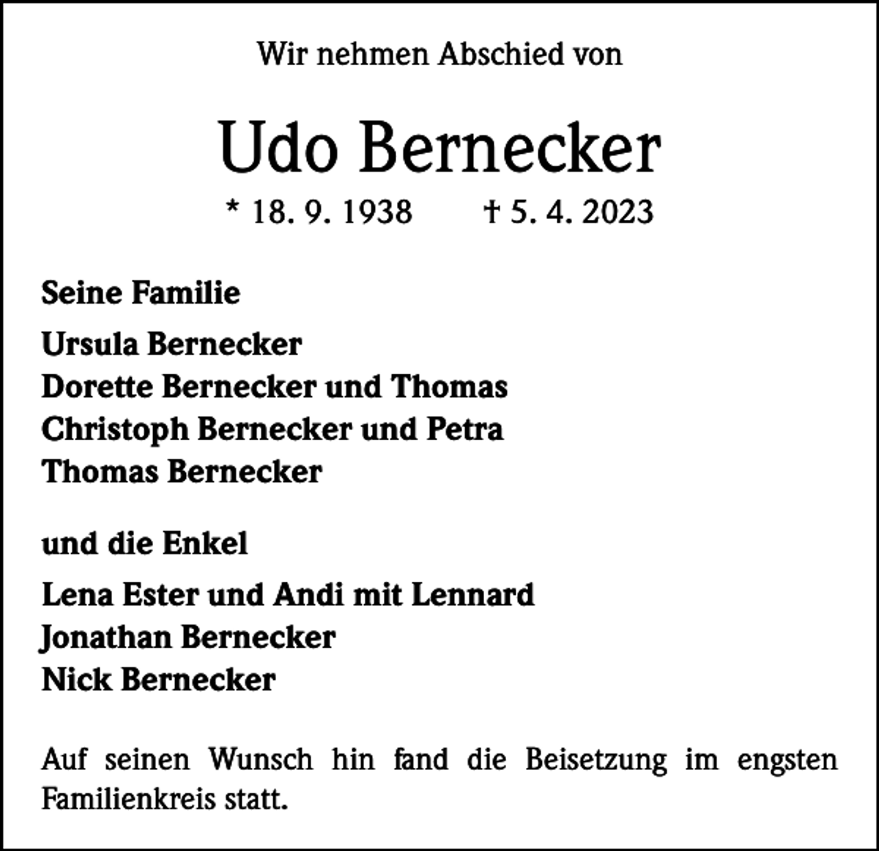 <p>Wir nehmen Abschied von</p><p>Udo Bernecker<br />* 18. 9. 1938 † 5. 4. 2023<br />Seine Familie<br />Ursula Bernecker<br />Dorette Bernecker und Thomas<br />Christoph Bernecker und Petra<br />Thomas Bernecker<br />und die Enkel<br />Lena Ester und Andi mit Lennard<br />Jonathan Bernecker<br />Nick Bernecker<br />Auf seinen Wunsch hin fand die Beisetzung im engsten<br />Familienkreis statt.</p>