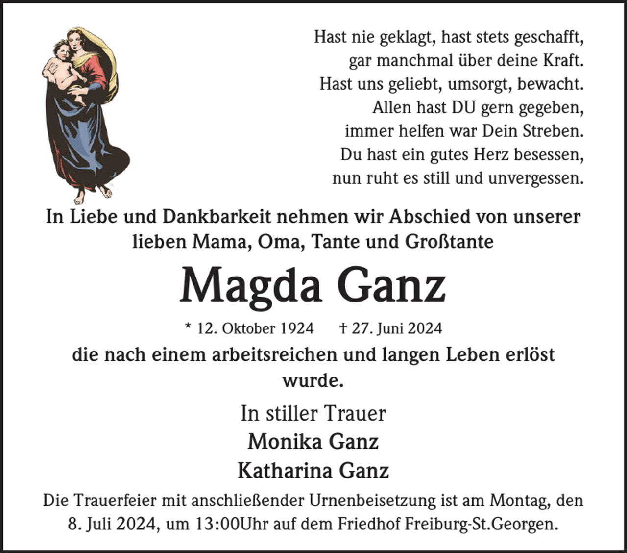 <p>Hast nie geklagt, hast stets geschafft,<br />gar manchmal über deine Kraft.<br />Hast uns geliebt, umsorgt, bewacht.<br />Allen hast DU gern gegeben,<br />immer helfen war Dein Streben.<br />Du hast ein gutes Herz besessen,<br />nun ruht es still und unvergessen.</p><p>In Liebe und Dankbarkeit nehmen wir Abschied von unserer<br />lieben Mama, Oma, Tante und Großtante</p><p>Magda Ganz<br />* 12. Oktober 1924</p><p>† 27. Juni 2024</p><p>die nach einem arbeitsreichen und langen Leben erlöst<br />wurde.</p><p>In stiller Trauer<br />Monika Ganz<br />Katharina Ganz<br />Die Trauerfeier mit anschließender Urnenbeisetzung ist am Montag, den<br />8. Juli 2024, um 13:00Uhr auf dem Friedhof Freiburg-St.Georgen.</p>