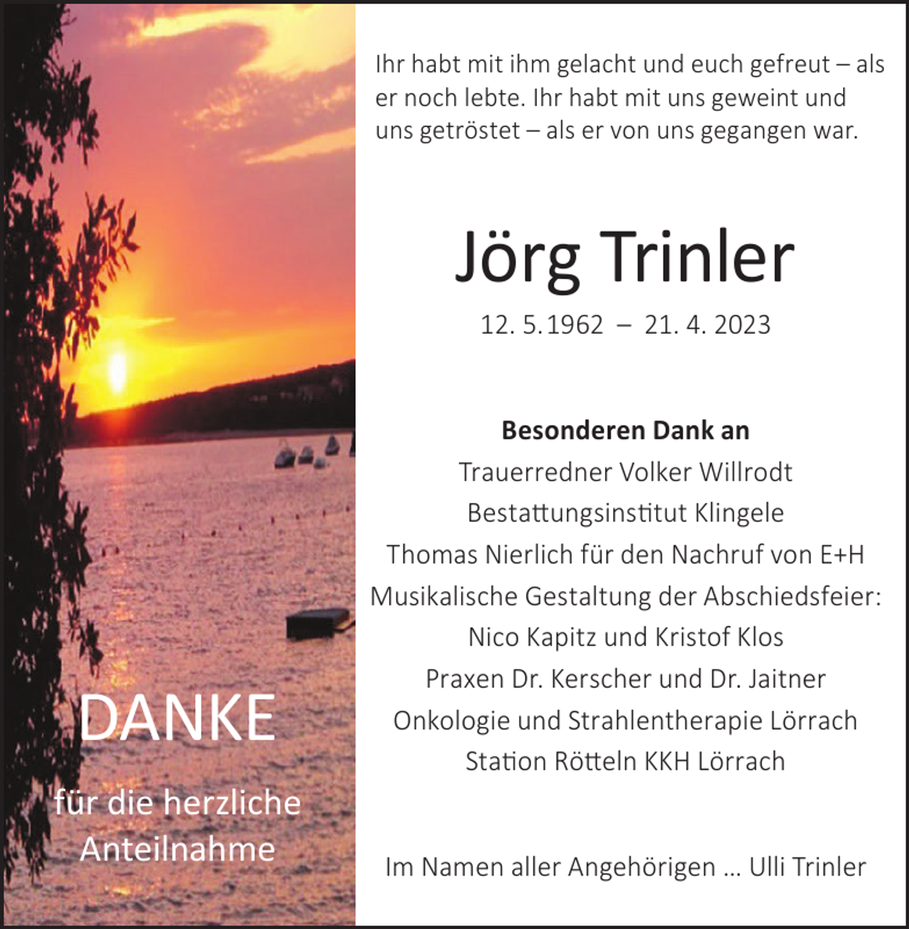 <p>Ihr habt mit ihm gelacht und euch gefreut – als<br />er noch lebte. Ihr habt mit uns geweint und<br />uns getröstet – als er von uns gegangen war.</p><p>Jörg Trinler<br />12. 5. 1962 – 21. 4. 2023</p><p>DANKE<br />für die herzliche<br />Anteilnahme</p><p>Besonderen Dank an<br />Trauerredner Volker Willrodt<br />Bestattungsinstitut Klingele<br />Thomas Nierlich für den Nachruf von E+H<br />Musikalische Gestaltung der Abschiedsfeier:<br />Nico Kapitz und Kristof Klos<br />Praxen Dr. Kerscher und Dr. Jaitner<br />Onkologie und Strahlentherapie Lörrach<br />Station Rötteln KKH Lörrach<br />Im Namen aller Angehörigen … Ulli Trinler</p>