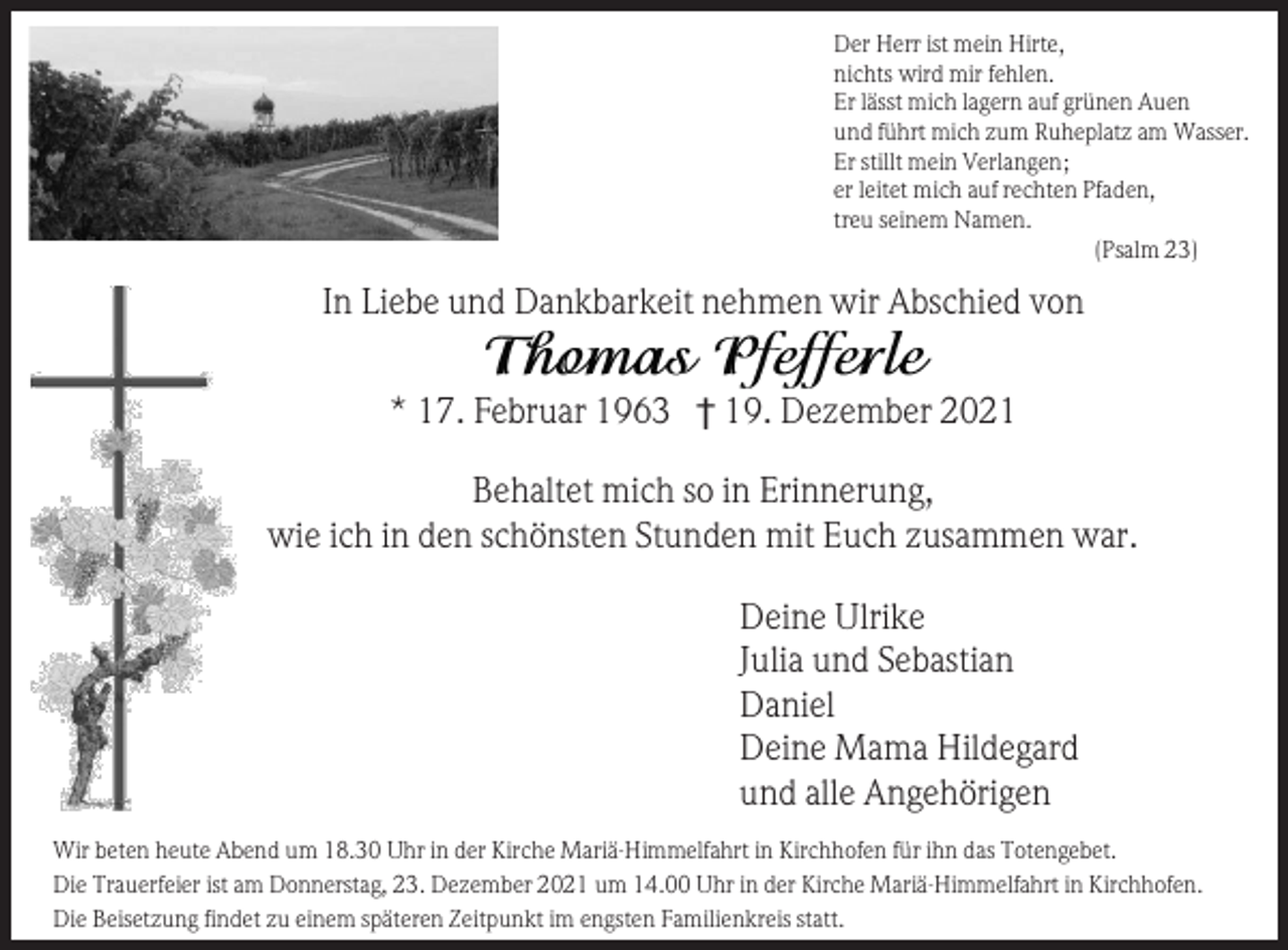 <p>Der Herr ist mein Hirte,<br />nichts wird mir fehlen.<br />Er lässt mich lagern auf grünen Auen<br />und führt mich zum Ruheplatz am Wasser.<br />Er stillt mein Verlangen;<br />er leitet mich auf rechten Pfaden,<br />treu seinem Namen.<br />(Psalm 23)</p><p>In Liebe und Dankbarkeit nehmen wir Abschied von<br />* 17. Februar 1963 † 19. Dezember 2021<br />Behaltet mich so in Erinnerung,<br />wie ich in den schönsten Stunden mit Euch zusammen war.<br />Deine Ulrike<br />Julia und Sebastian<br />Daniel<br />Deine Mama Hildegard<br />und alle Angehörigen<br />Wir beten heute Abend um 18.30 Uhr in der Kirche Mariä-Himmelfahrt in Kirchhofen für ihn das Totengebet.<br />Die Trauerfeier ist am Donnerstag, 23. Dezember 2021 um 14.00 Uhr in der Kirche Mariä-Himmelfahrt in Kirchhofen.<br />Die Beisetzung findet zu einem späteren Zeitpunkt im engsten Familienkreis statt.</p>