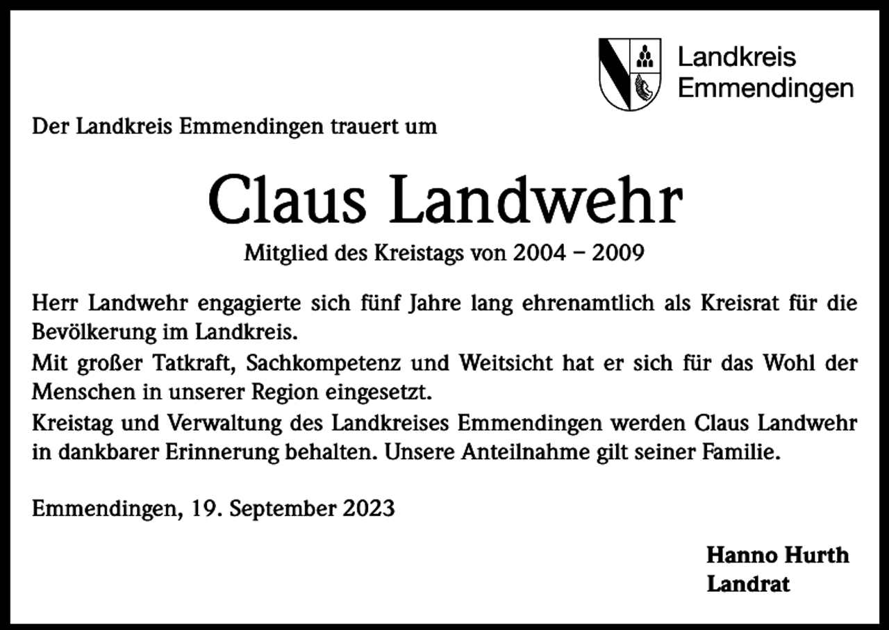 <p>Landkreis<br />Emmendingen<br />Der Landkreis Emmendingen trauert um</p><p>Claus Landwehr<br />Mitglied des Kreistags von 2004 – 2009</p><p>Herr Landwehr engagierte sich fünf Jahre lang ehrenamtlich als Kreisrat für die<br />­Bevölkerung im Landkreis.<br />Mit großer Tatkraft, Sachkompetenz und Weitsicht hat er sich für das Wohl der<br />Menschen in unserer Region eingesetzt.<br />Kreistag und Verwaltung des Landkreises Emmendingen werden Claus Landwehr<br />in dankbarer Erinnerung behalten. Unsere Anteilnahme gilt seiner Familie.<br />Emmendingen, 19. September 2023<br />Hanno Hurth<br />Landrat</p>