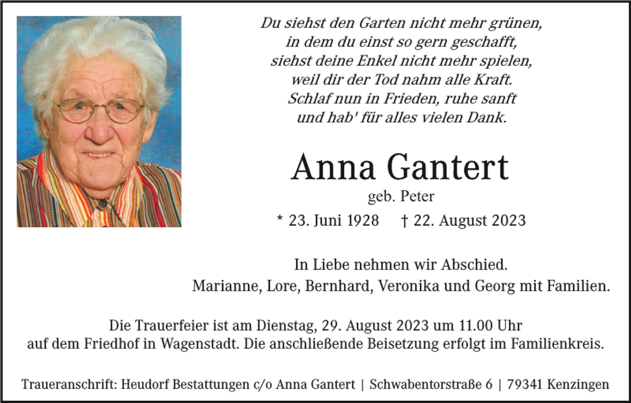 <p>Du siehst den Garten nicht mehr grünen,<br />in dem du einst so gern geschafft,<br />siehst deine Enkel nicht mehr spielen,<br />weil dir der Tod nahm alle Kraft.<br />Schlaf nun in Frieden, ruhe sanft<br />und hab' für alles vielen Dank.</p><p>geb. Peter<br />* 23. Juni 1928 † 22. August 2023<br />In Liebe nehmen wir Abschied.<br />Marianne, Lore, Bernhard, Veronika und Georg mit Familien.<br />Die Trauerfeier ist am Dienstag, 29. August 2023 um 11.00 Uhr<br />auf dem Friedhof in Wagenstadt. Die anschließende Beisetzung erfolgt im Familienkreis.<br />Traueranschrift: Heudorf Bestattungen c/o Anna Gantert | Schwabentorstraße 6 | 79341 Kenzingen</p>
