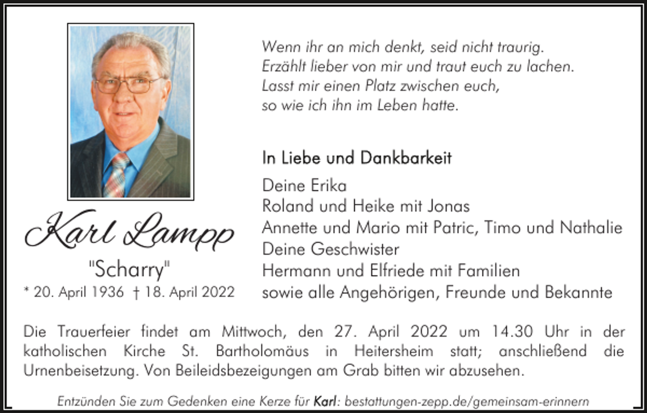 <p>Wenn ihr an mich denkt, seid nicht traurig.<br />Erzählt lieber von mir und traut euch zu lachen.<br />Lasst mir einen Platz zwischen euch,<br />so wie ich ihn im Leben hatte.</p><p>Karl Lampp<br />"Scharry"</p><p>* 20. April 1936 † 18. April 2022</p><p>Deine Erika<br />Roland und Heike mit Jonas<br />Annette und Mario mit Patric, Timo und Nathalie<br />Deine Geschwister<br />Hermann und Elfriede mit Familien<br />sowie alle Angehörigen, Freunde und Bekannte</p><p>Die Trauerfeier findet am Mittwoch, den 27. April 2022 um 14.30 Uhr in der<br />katholischen Kirche St. Bartholomäus in Heitersheim statt; anschließend die<br />Urnenbeisetzung. Von Beileidsbezeigungen am Grab bitten wir abzusehen.<br />Entzünden Sie zum Gedenken eine Kerze für</p><p>: bestattungen-zepp.de/gemeinsam-erinnern</p>