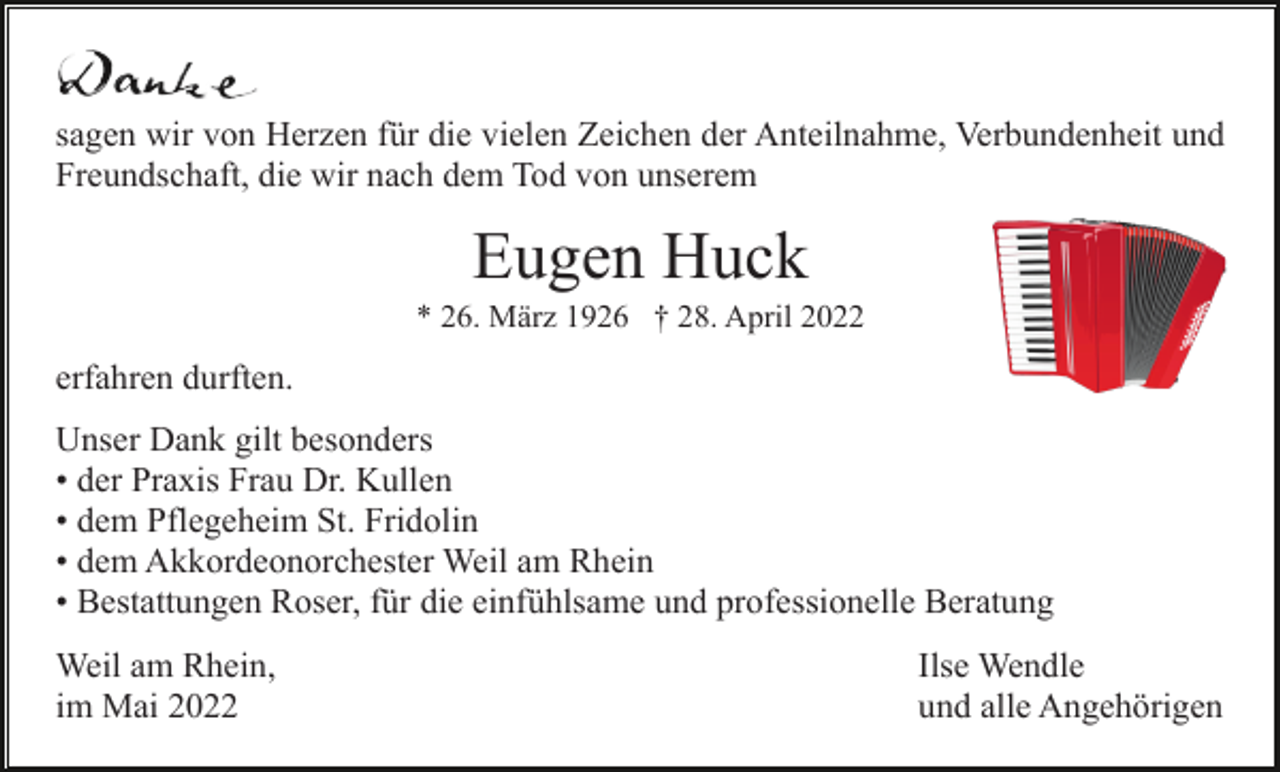 <p>sagen wir von Herzen für die vielen Zeichen der Anteilnahme, Verbundenheit und<br />Freundschaft, die wir nach dem Tod von unserem</p><p>Eugen Huck<br />* 26. März 1926 † 28. April 2022</p><p>erfahren durften.<br />Unser Dank gilt besonders<br />• der Praxis Frau Dr. Kullen<br />• dem Pflegeheim St. Fridolin<br />• dem Akkordeonorchester Weil am Rhein<br />• Bestattungen Roser, für die einfühlsame und professionelle Beratung<br />Weil am Rhein,<br />im Mai 2022</p><p>Ilse Wendle<br />und alle Angehörigen</p>