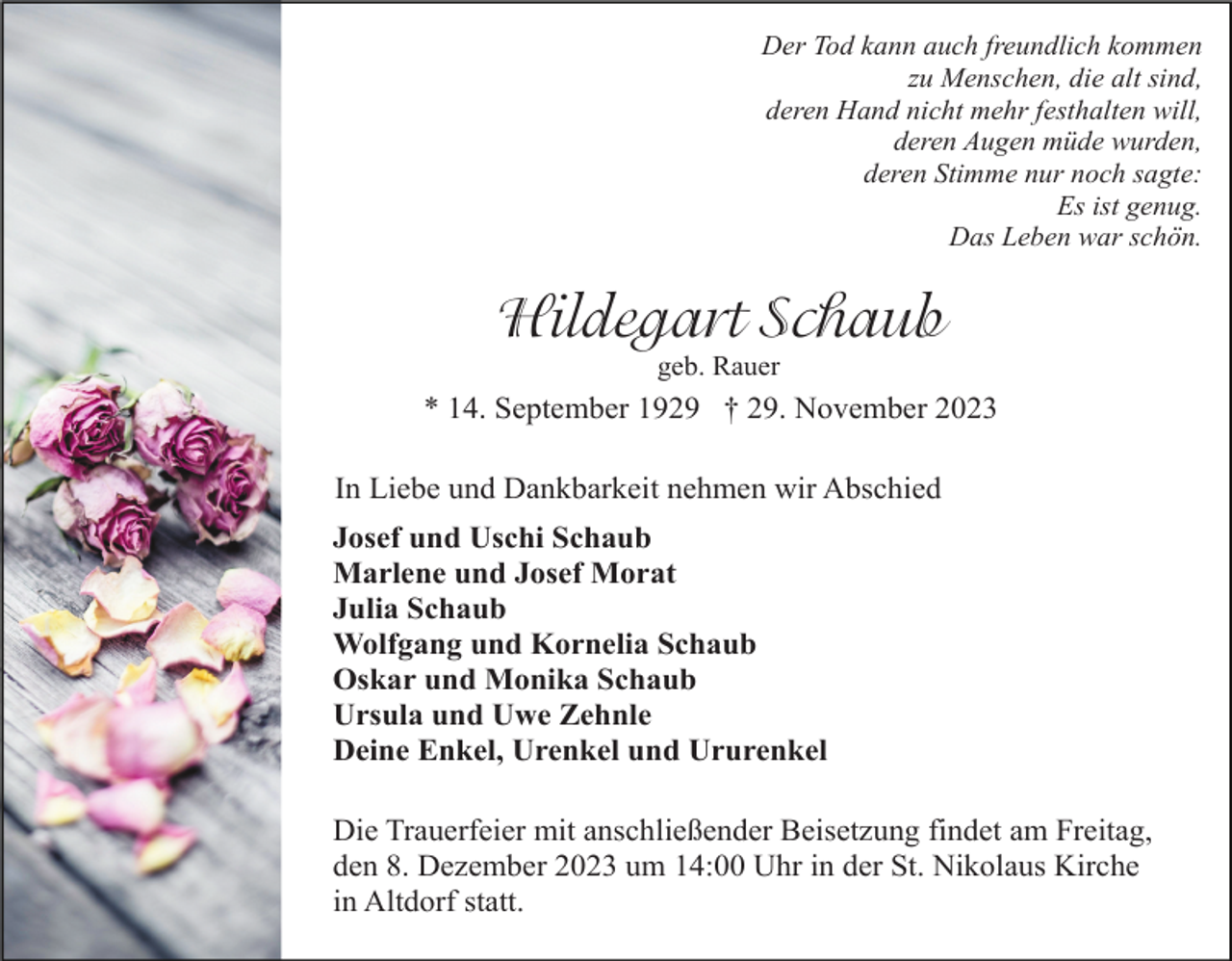 <p>Der Tod kann auch freundlich kommen<br />zu Menschen, die alt sind,<br />deren Hand nicht mehr festhalten will,<br />deren Augen müde wurden,<br />deren Stimme nur noch sagte:<br />Es ist genug.<br />Das Leben war schön.</p><p>Hildegart Schaub<br />geb. Rauer</p><p>* 14. September 1929 † 29. November 2023<br />In Liebe und Dankbarkeit nehmen wir Abschied<br />Josef und Uschi Schaub<br />Marlene und Josef Morat<br />Julia Schaub<br />Wolfgang und Kornelia Schaub<br />Oskar und Monika Schaub<br />Ursula und Uwe Zehnle<br />Deine Enkel, Urenkel und Ururenkel<br />Die Trauerfeier mit anschließender Beisetzung findet am Freitag,<br />den 8. Dezember 2023 um 14:00 Uhr in der St. Nikolaus Kirche<br />in Altdorf statt.</p>