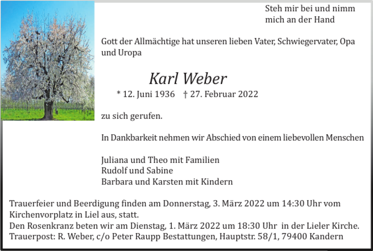 <p>Steh mir bei und nimm<br />mich an der Hand<br />Gott der Allmä chtige hat unseren lieben Vater, Schwiegervater, Opa<br />und Uropa</p><p>Karl Weber<br />* 12. Juni 1936 † 27. Februar 2022<br />zu sich gerufen.<br />In Dankbarkeit nehmen wir Abschied von einem liebevollen Menschen<br />Juliana und Theo mit Familien<br />Rudolf und Sabine<br />Barbara und Karsten mit Kindern<br />Trauerfeier und Beerdigung finden am Donnerstag, 3. Mä rz 2022 um 14:30 Uhr vom<br />Kirchenvorplatz in Liel aus, statt.<br />Den Rosenkranz beten wir am Dienstag, 1. Mä rz 2022 um 18:30 Uhr in der Lieler Kirche.<br />Trauerpost: R. Weber, c/o Peter Raupp Bestattungen, Hauptstr. 58/1, 79400 Kandern</p>